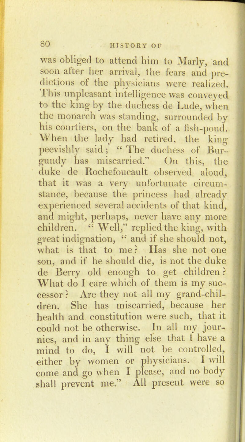was obliged to attend him to Marly, and soon after her arrival, the fears and pre- dictions of the physicians vvere realized. This unpleasant intelligence was conveyed to the king by the duchess de Lude, when the monarch was standing, surrounded by bis courtiers, on the bank of a tish-pond. When the lady had retired, the king peevishly said; “ The duchess of Bur- gundy bas miscarried.” On this, the duke de Rochefoucault observed aloud, tbat it was a very unfortunate circum- stance, because the princess had already experienced several accidents of that kind, and might, perhaps, never liave any more children. “ Well,” replied the king, with great indignation, <f and if she should not, what is that to me ? Ilas she not one son, and if he should die, is not the duke de Berry old enough to get children? What do I care which of them is my suc- cessor ? Are they not all my grand-chil- dren. She has miscarried, because her health and Constitution were such, that it could not be otherwise. In all my jour- nies, and in any thing eise that 1 have a mind to do, I will not be controlled, either by women or physicians. I will come and go when I please, and no body shall prevent me.” All present were so