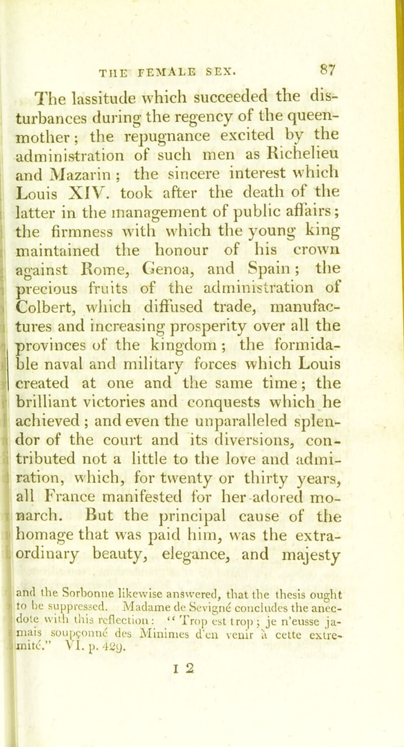 The lassitude which succeeded the dis- turbances during the regency of the queen- inother; the repugnance excited by the administration of such men as Richelieu and Mazarin ; the sincere interest which Louis XIV. took after the death of the latter in the management of public aflairs; the firmness with which the young king maintained the lionour of his crown against Rome, Genoa, and Spain; the precious fruits of the administration of Colbert, which diffused trade, manufac- tures and increasing prosperity over all the provinces of the kingdom; the formida- ble naval and military forces which Louis created at one and the same time; the brilliant victories and conquests which he achieved ; and even the unparalleled splen- dor of the court and its diversions, con- tributed not a little to the love and admi- ration, which, for twenty or thirty years, all France manifested for her adored mo- Inarch. But the principal cause of the homage that was paid him, was the extra- ordinary beauty, elegance, and majesty and the Sorbonne likewise answered, that the thesis ought to he suppressed. Madame de Sevigne concludcs the anec- I dote with this reflection: “ Trop est trop ; je n’eusse ja- * mais soup?onn^ des Minimes d’en veuir a cette extre~ -< xnit<?.” YI«p.42y. I 2