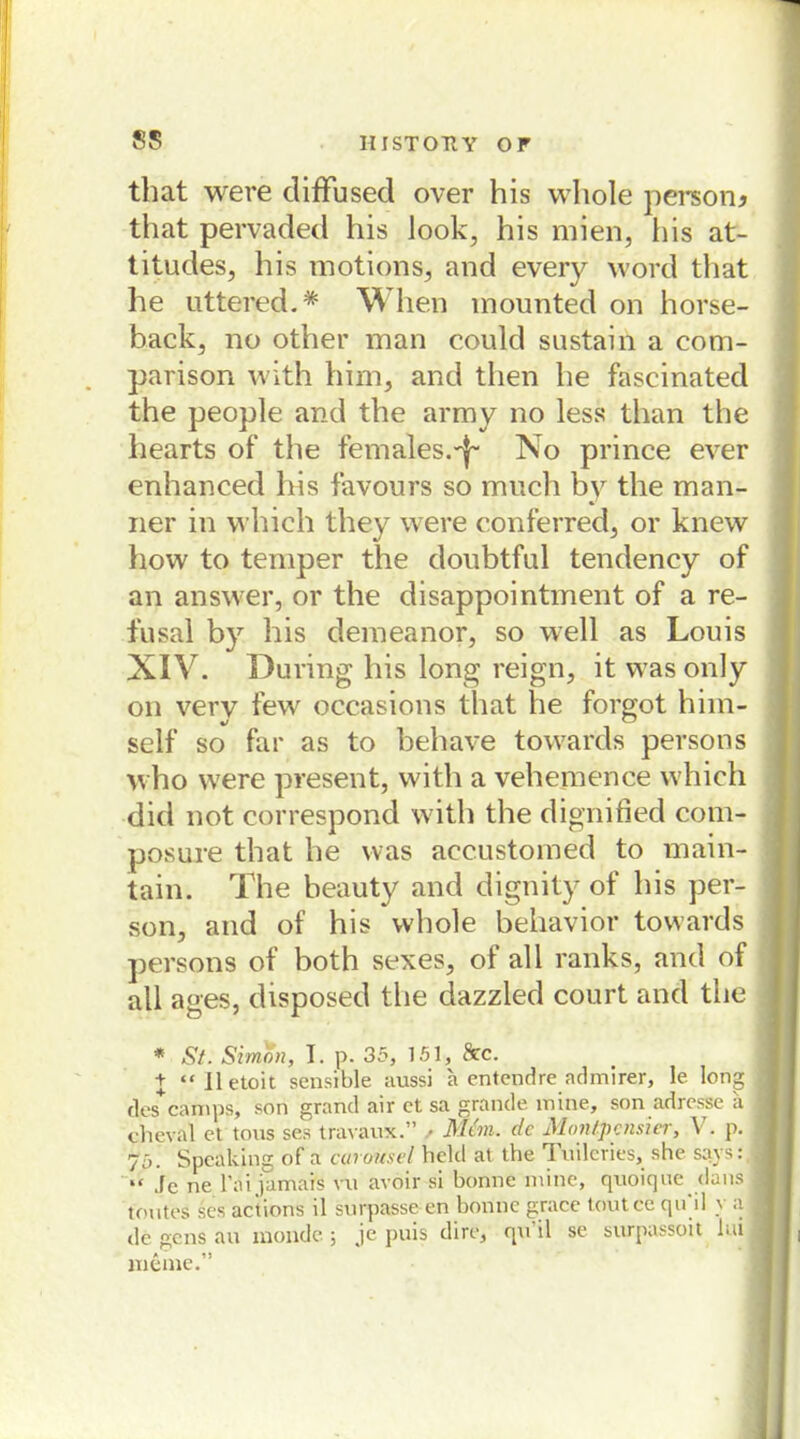 that were diffused over his wliole persona that pervaded his look, his mien, his at- titudes, his motions, and every word that he uttered.* When mounted on horse- back, no other man could sustain a com- parison with him, and then he fascinated the people and the army no less tlian the hearts of the fernales.^ No prince ever enhanced his favours so much by the man- ner in which they were conferred, or knew how to temper the doubtful tendency of an answer, or the disappointment of a re- fusal by his demeanor, so well as Louis XIV. Düring his long reign, it was only on verv few occasions that he forgot him- self so far as to behave towards persons who were present, with a vehemence which did not correspond with the dignified com- posure that he was accustomed to main- tain. The beauty and dignity of his per- son, and of his whole behavior towards persons of both sexes, of all ranks, and of all ages, disposed the dazzled court and the * St. Simon, I. p. 35, 151, && + “Iletoit sensible aussi a entendre admirer, le long des camps, son grand air et sa grande mine, son adresse ii cheval et tous ses travaux.” / Man. de Montpennert V. p. 75. Speaking of a curonsel held at the Tuilcries, she says: “ Je ne l’ai jamais vu avoir si bonne mine, quoique dans tont es ses actions il surpasse-en bonne grace toutce qu il \ a de gens au inonde; je puis dire, qu il se surpassoit bii meine.”