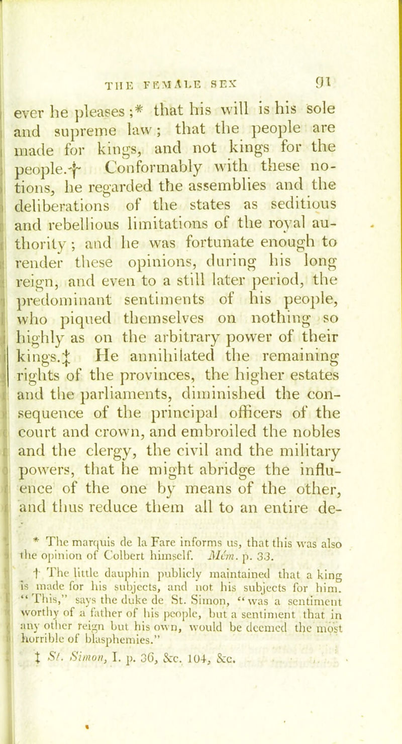 ever he pleases ;# that bis will is bis sole and supreme law; tbat tbe people are made for kings, and not kings for tbe people.-}- Conformably witb these no- tions, lie regarded tbe assemblies and tbe deliberations of tbe states as seditious and rebellious limitations of tbe royal au- thority ; and lie was fortunate enough to render these opinions, during bis long reign, and even to a still later period, tbe predominant sentiments of bis people, who piqued tbemselves on nothing so high ly as on tbe arbitrary power of their kings.J He annibiiated tbe remaining rights of tbe provinces, tbe higher estates and tbe parliaments, diminisbed tbe con- sequence of tbe principal officers of tbe court and crown, and embroiled tbe nobles and tbe clergy, tbe civil and tbe military powers, that he migbt abridge tbe influ- ence of tbe one by means of tbe other, and thus reduce tbem all to an entire de- * The marquis de la Fare informs us, that tliis was also ihe opinion of Colbert hiinsclf. Mein. p. 3.3. t The hule dauphin publicly maintained that a king is made for his subjects, and not. bis subjects for bim. “Tliis,” says the duke de St. Simon, “was a sentiment worthy of a father of his people, but a sentiment that in , any other reign but his own, would be deemed the most horrible of blasphemies.” X Sz. Simon, I. p. 3ö, &c. 104, Scc.