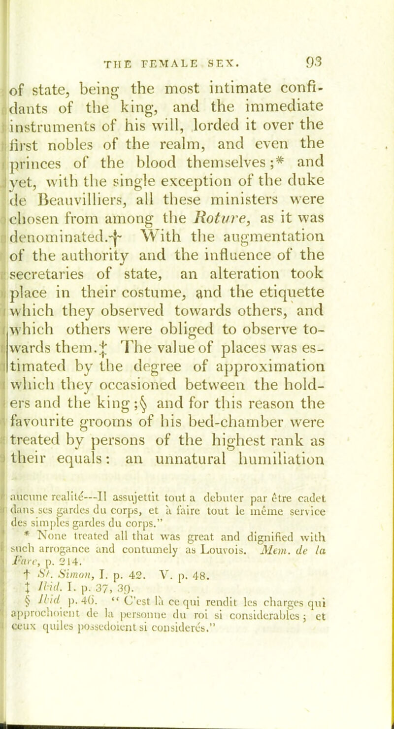 of state, being the most intimate confi- dants of the king, and the immediate instruments of his will, lorded it over the iirst nobles of the realm, and even the princes of the blood themselves ;* and vet, with the single exception of the duke de Beauvilliers, all these ministers were chosen from among the Roture, as it was denominated.'j'' With the augmentation of the authority and the influence of the secretaries of state, an alteration took place in their costume, and the etiquette wliich they observed towards others, and which others were obliged to observe to- wards them.^ The valueof places was es- timated by the degree of approxirnation which they occasioned between the hold- ers and the king and for this reason the favourite groorns of his bed-chamber were treated by persons of the highest rank as their equals: an unnatural humiliation ■ '* i1 aücune realile—II assujettit tont a debuter par etre cadet :i dans scs gardes du corps, et a faire tout le meine Service . des simples gardes du corps.” * None treated all that was great and dignified with I such arrogance and contumely as Louvois. Mein, de la T'ure, p. 214. t St. Simon, I. p. 42. V. p. 48. t nid. I. p. 37, 39. § Jlid p. 4(). “ C’est la ce qui rendit les charges qui ■ approchoient de la personne du roi si considerables 5 et 1 ceux quiles possedoient si consideres.”