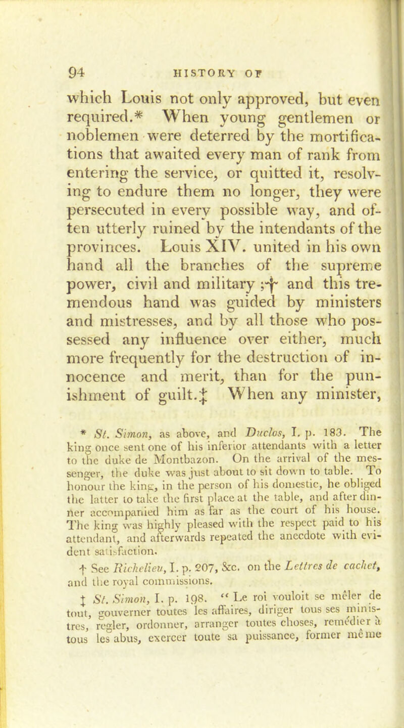 which Louis not only approvecl, but even required.* When voung gentlemen or noblemcn were deterred by tbe mortifica- tions that awaited every man of rank from entering tbe Service, or quitted it, resolv- ing to endure them no longer, tliey were persecuted in every possible way, and of- ten utterly ruined b v the intendants of tbe provinces. Louis XIV. United in bis own band all the branehes of tbe supreme power, civil and military and this tre- mendous hand was guided by ministers and mistresses, and by all those who pos- sessed any influence over either, much more frequently for the destruction of in- nocence and merit, than for the pun- ishment of guilt.J When any minister, * St. Simon, as above, and Duclos, I. p. 183. The king once sent one of his inferior attendants with a letter to the duke de Montbazon. ün the arrival of the mes- senger, the duke was just about to sit down to table. To honour the king, in the person of his domestic, he obliged the latter to take the first place at the table, and after din- ner accoinpanied htm as far as the court of his house. The king was highly pleased with the respcct paid to his attendant, and afterwards repeated the aneedote with evi- dent 9aii.->faction. f See Richelieu, I. p. 207, &c. on the Lettres de cachct, and the royal commissions. X St. Simon, I. p. 198. “ Le roi youloit se rneler de tout, gouverner toutes les affaires, diriger tous ses tninis- tres, regier, ordonner, arranger toutes choses, remedier a tous les abus, exerccr toute sa puissance, lornier nie nie