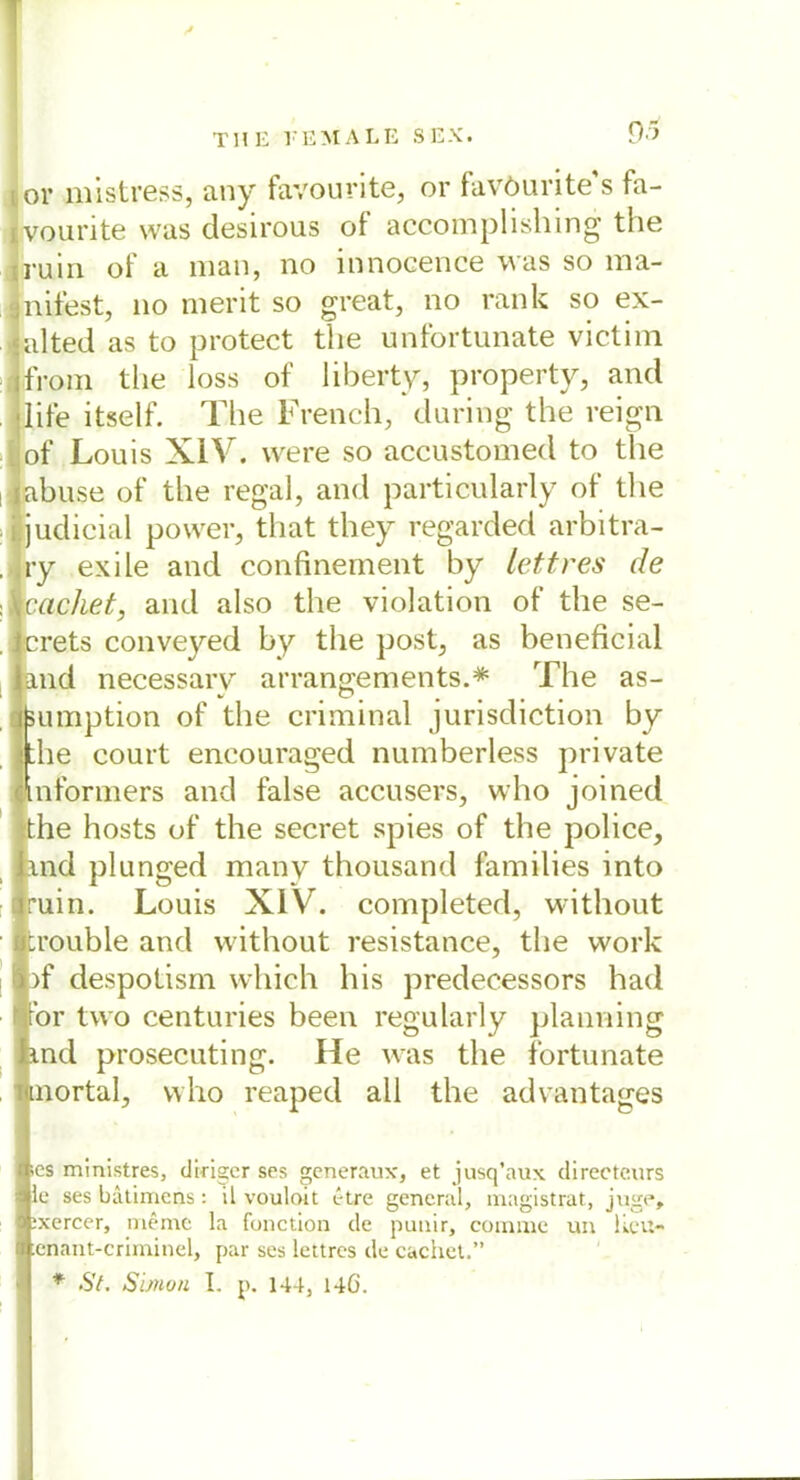 9* or mistress, any favourite, or favöurite s fa- ivourite was desirous of accomplishing the a'uin of a man, no innocence was so ma- nifest, no merit so great, no rank so ex- alted as to protect the unfortunate victim from the loss of liberty, property, and life itself. The French, during the reign of Louis XIV. were so accustomed to the abuse of the regal, and particularly of the judicial power, that tliey regarded arbitra- ry exile and confinement by lettres de cachet, and also the violation of the se- crets conveyed by the post, as beneficial and necessarv arrängements.* The as- äumption of the criminal jurisdiction by the court encouraged numberless private mformers and false accusers, who joined the hosts of the secret spies of the police, and plunged many thousand families into ruin. Louis XIV. completed, without trouble and without resistance, the work af despotism which his predecessors had for tvvo centuries been regularly planning and prosecuting. He was the fortunate aortal, who reaped all the advantages ics ministres, diriscr ses gcneraux, et jusq’aux directeurs le ses bätimens: il vouloit t-tre general, magistrat, juge, :xercer, meine la fonction de punir, cornrnc un lieu- enant-criminel, par ses lettres de cachet.”