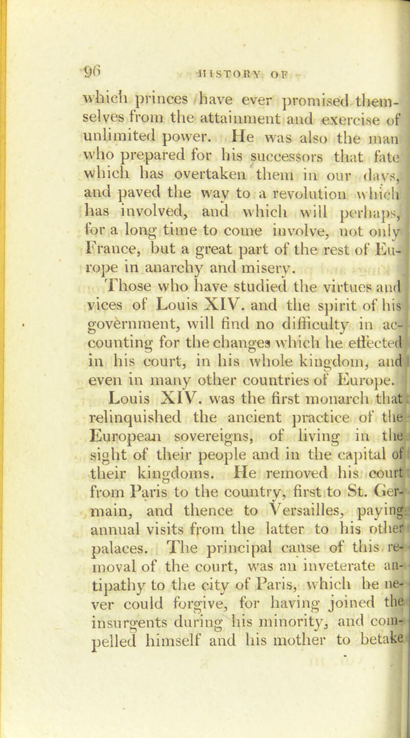 which pfinces have ever promiaed them- selves from the attainment and exercise of unlimited povver. He was also the man who prepared for bis suocessors that fate wliich has overtaken them in our davs, and paved the way to a revolution which has involved, and which will perhaps, for a long time to come involve, not only France, but a great part of the rest of Eu- rope in anarchy and misery. Tliose who have studied the virtues and vices of Louis XIV. and the spirit of bis government, will find no difficulty in ae- counting for thechanges which he efieeted in bis court, in bis whole kingdom, and even in many other countries of Europe. ] Louis XIV. was the first monarch that relinquished the ancient practice of the European sovereigns, of living in tlie sight of their people and in the Capital of their kingdoms. He reinoved bis court from Paris to the country, first to St. Ger- main, and thence to Versailles, paying annual visits foom the latter to bis other palaces. The principal cause of this re- moval of the court, was an inveterate an- tipathy to the city of Paris, which he ne- ver could forgive, for having joined the insurgents during bis minority, and com- pelled himself and bis mother to betake