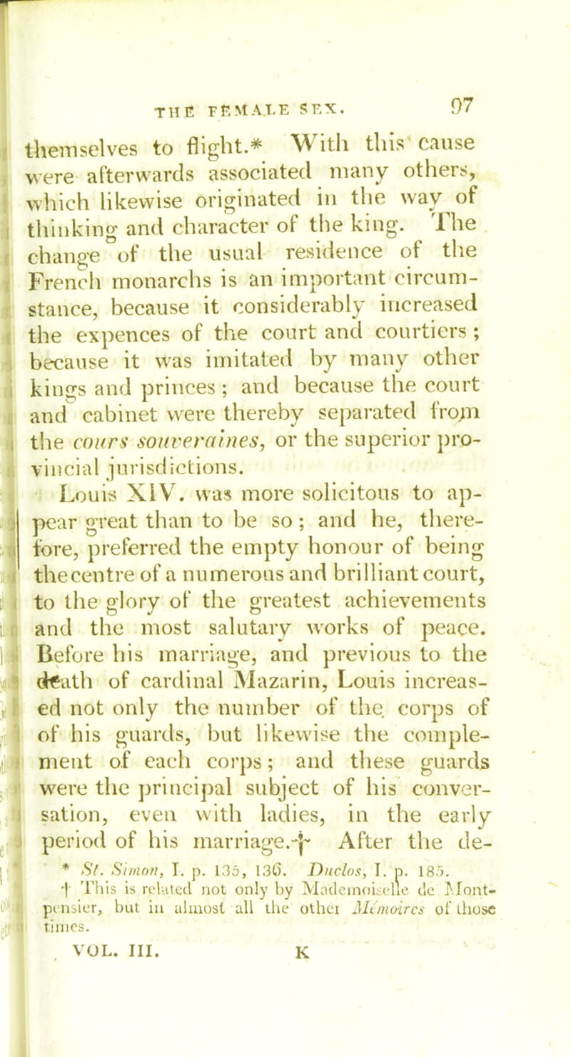 themselves to flight.* With this' cause were afterwards associated many others, which likewise originated in the way of thinking and character of the king. The ohange of tlie usual residence of the French monarchs is an important circum- stance, because it considerably increased the expences of the court and courtiers; because it was imitated by many other kings and princes ; and because the court and cabinet were thereby separated fro;n the cours souveraines, or the superior pro- vincial jurisdictions. Louis XIV. was more solicitous to ap- pear great than to be so; and he, there- fore, preferred the empty honour of being thecentre of a numerous and brilliant court, to the glory of the greatest achievements and the most salutary works of peace. Before his marriage, and previous to the dteatll of Cardinal Mazarin, Louis increas- ed not only the number of the corps of of his guards, but likewise the comple- ment of each corps; and these guards were the priticipal subject of his conver- sation, even with ladies, in the early period of his marriage.-^ After tlie de- * St. Simon, I. p. 135, 136. Duclos, I. d. 18.L •| This is rehited. not only by Madeinoisclle de Mont- pi'nsier, but in almost all the othci Mcmoircs of ihose times. VUL. III. K