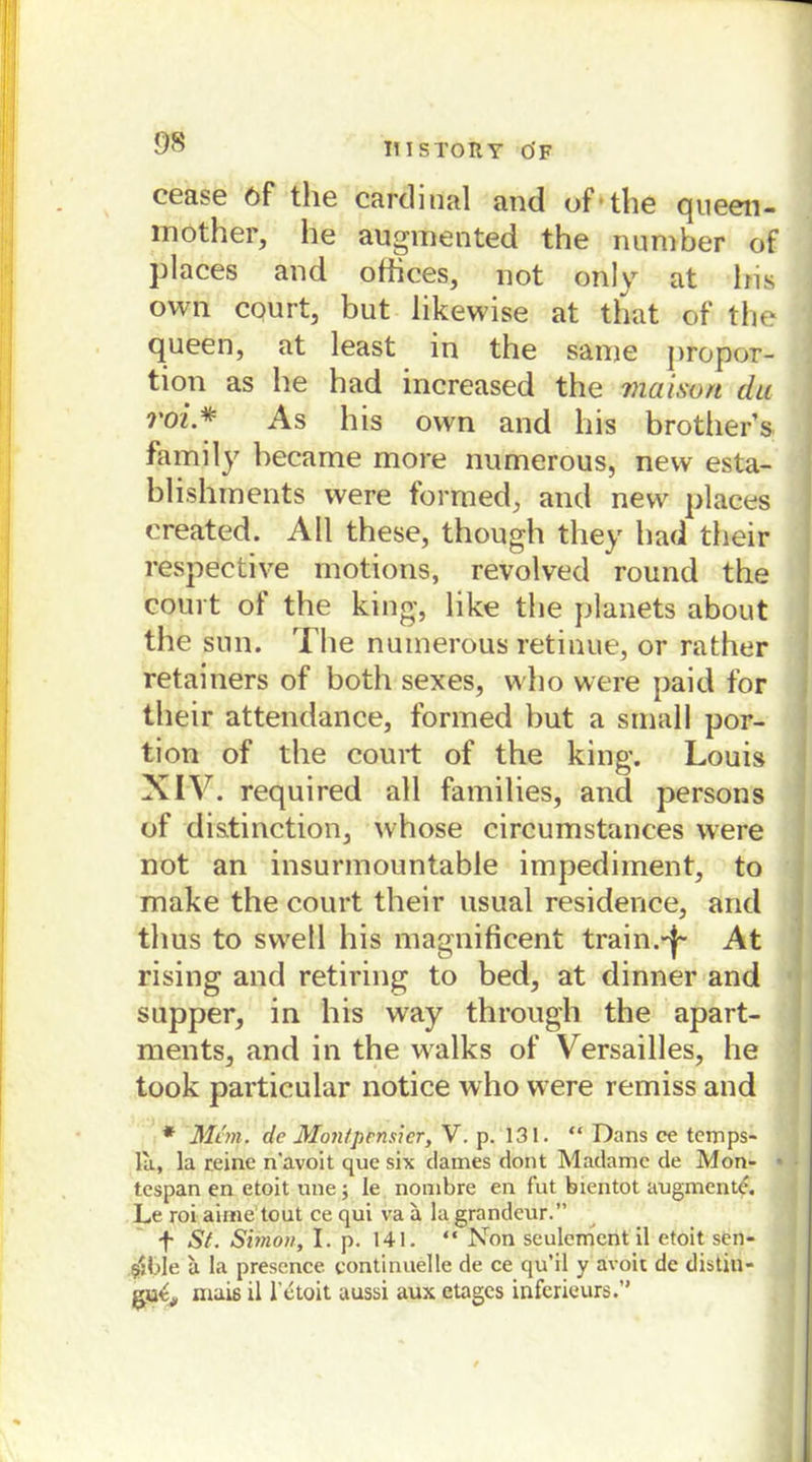 cease 6f the Cardinal and of the queen- mother, he augmented the number of places and ofhces, not only at Iris own court, but likewise at that of the queen, at least in the same propor- tion as he had increased the maison du voi* As his own and his brother’s family hecame more numerous, new esta- blishments were formed, and new places created. All these, though tliey had their respective motions, revolved round the court ol the king, like the planets about the sun. The numerous retinue, or rather retainers of both sexes, who were paid for their attendance, formed but a small por- tion of the court of the king. Louis XIV. required all families, and persons of di&tinction, whose eircumstances were not an insurmountable impediment, to make the court their usual residence, and thus to swell his magnificent train.~j~ At rising and retiring to bed, at dinner and supper, in his way through the apart- ments, and in the walks of Versailles, he took particular notice who were remiss and * Man. de Montpmsier, V. p. 131. “ Dans ce temps- la, la reine n'avoit que six dames dont Madame de Mon- • tespan en etoit une; le nombre en fut bientot augment^. Le roi aime tout ce qui va a la grandeur.” f St. Simon, I. p. 141. “ Non seulcment il etoit sen- sible a la presence continuelle de ce qu’il y avoii de distin- gutj, mais il l'etoit aussi aux etages inferieurs.”