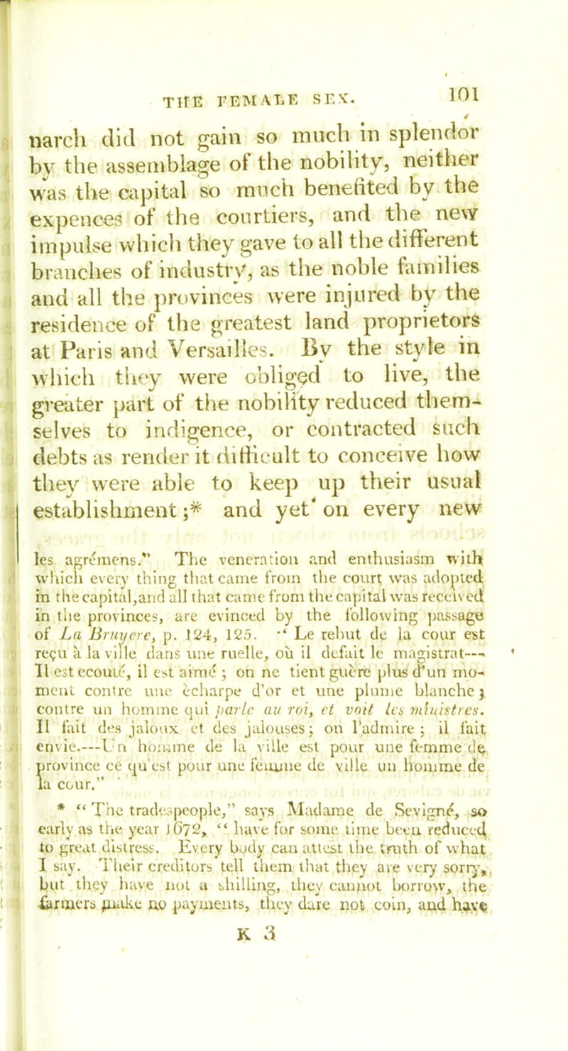 4 narcli diel not gain so much in spien doi bv the assemblage oi the nobility, weither was the Capital so rauch benefited bv the expences of the courtiers, and the new impulse which they gave to all the different branches of industry, as the noble lamdies and all the provinces were injured by the residence of the greatest land proprietors at Paris and Versailles. By the style in which they were obliged to live, the greater part of the nobility reduced tliem- selves to indigence, or contracted such debts as render it dithcult to conceive how they were able to keep up their usual Establishment ;* and yet‘ on every new les agremens.” The veneration and enthusiusm wjth which every thing thatcame froin the court was adoj)ted in the capital,and all that came front the Capital was reccived in tlie provinces, are evinced by the follovving passage of La Bruyere, p. 124, 125. Le rehut de la cour est re<;u a la ville dans une ruelle, ou il defait le magistrat—• II estecoutc, il est atme ; on ne tient guere plus d’un mo* ment contre inte echarpe d’or et une plunte blanche 3 contre un homme qui parle au roi, et vnit la mluistres. Il fait des jalonx et des jalouses; on l’admire ; il fait envie.—Un honime de la ville est pour une femme de province ce qu'est pour une femme de ville un honime de la cour.” * “ The tradespeople,” says Madame de Sevign/£, so early as the year J6?2, “ have für soine time been reduced to great distress. Every body can attest the truth of what I say. Their creditors teil them that they are very sorry» but they have not u Shilling, they can 110t Itorrow, the farmers juake ao payuients, they dare not coin, and have K 3