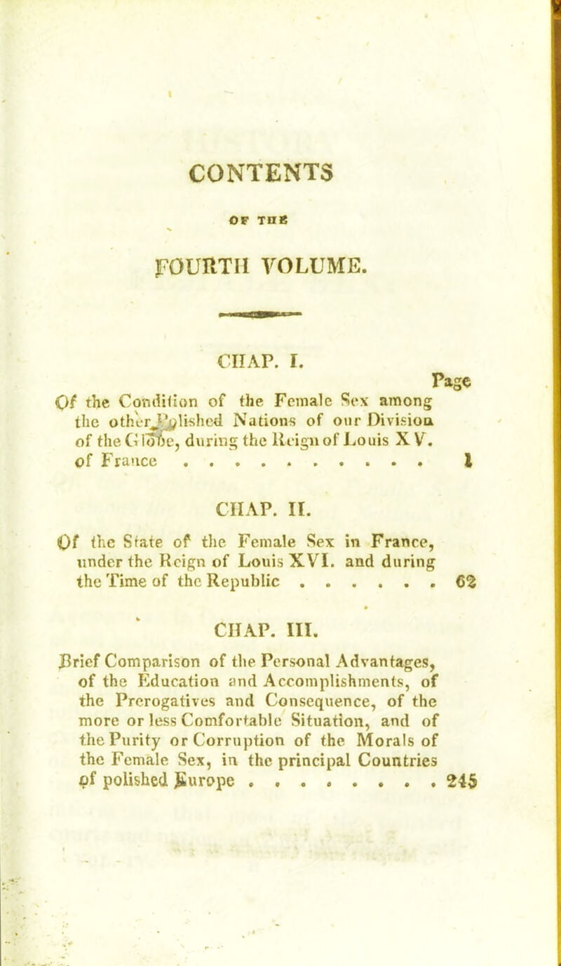CONTENTS OF THß JFÖURTI1 VOLUME. CIIAP. I. Page Qi the Condition of the Fcmale Sex among the oth'erPplished Nation« of our Division of the G loTje, during the Rcignof Louis X V. of France ..... I CIIAP. II. Of the State of the Female Sex in France, underthe Rcign of Louis XVI. and during the Time of the Republic 62 CIIAP. III. Brief Comparison of the Personal Advantages, of the Education and Accomplishments, of the Prcrogatives and Consequence, of the more or less Comfortable Situation, and of thePurity orCorruption of the Morals of the Female Sex, in the principal Countries qf poiished JEurope ........ 245