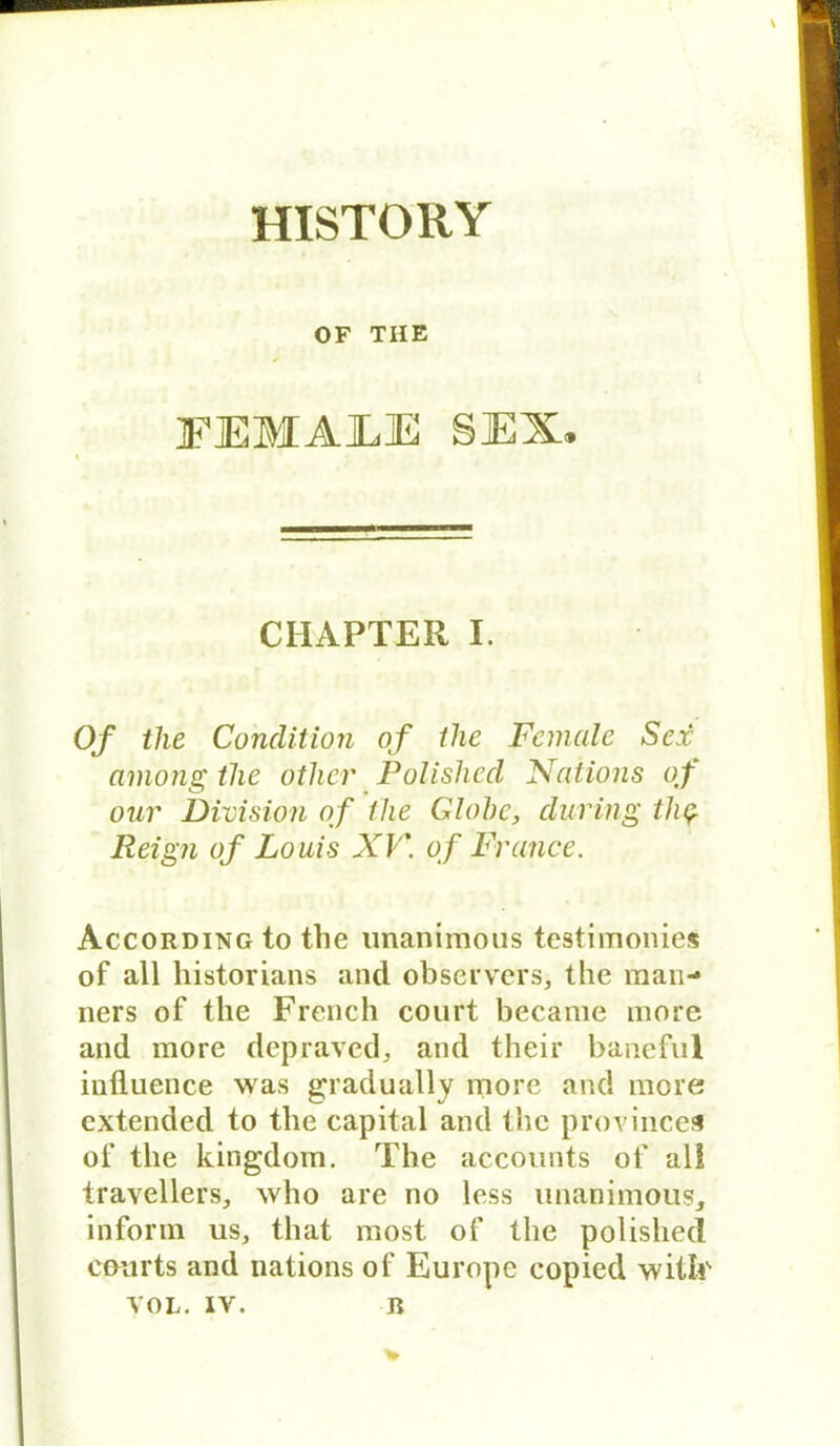 HISTORY OF THE FEMAEE SEX. CHAPTER I. 0/ the Condition of tlie Fanale Sex among tlie other Polished JSfaiions of our Division of the Globe, during tli$ Reign of Louis XV\ of France. According to the unanimous testimonies of all historians and observers* the man- ners of the French court became more and more depraved, and their baneful inüuence was gradually more and more extended to the Capital and the provinces of the kingdom. The accounts of all travellers, who are no less unanimous, inform us, that most of the polished courts and nations of Europc copied witlc YOL. IY. R v