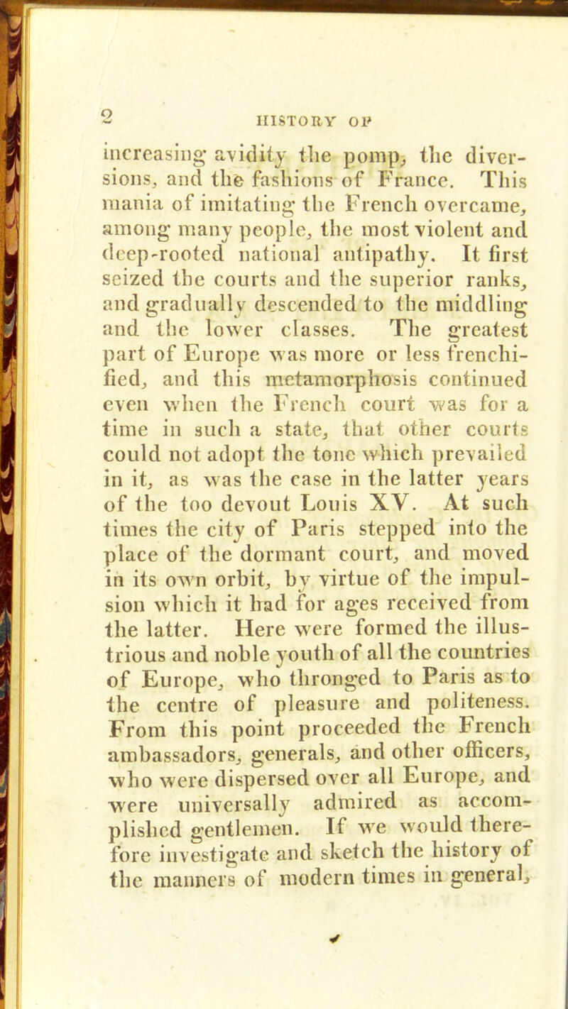 O increasing avidity the pomp, thc diver- sions, and the fashions of France. Tliis mania of imitating the French overcame, among many people, the most violent and deep-rooted national antipathy. It first seized the courts and the superior ranks, and gradually descended to the middling and the lower classes. The greatest part of Europe was more or less frenchi- ficd, and tliis metamorphosis continued cven when the French court was for a time in such a state, that other courts could not adopt the tone which prevailed in it, as was the case in the latter years of the too devout Louis XV. At such times the city of Paris stepped into the place of the dormant court, and moved in its own orbit, by virtue of the impul- sion which it liad for ages received from the latter. Here were formed the illus- trious and noble yoiith of all the countries of Europe, who thronged to Paris as to the centre of pleasure and politeness. From tliis point proceeded the French ambassadors, generals, and other officers, who were dispersed over all Europe, and were universally admired as accom- plislied gentleinen. If wre would there- fore investigate and sketch the history of the manncrs of modern times in general.