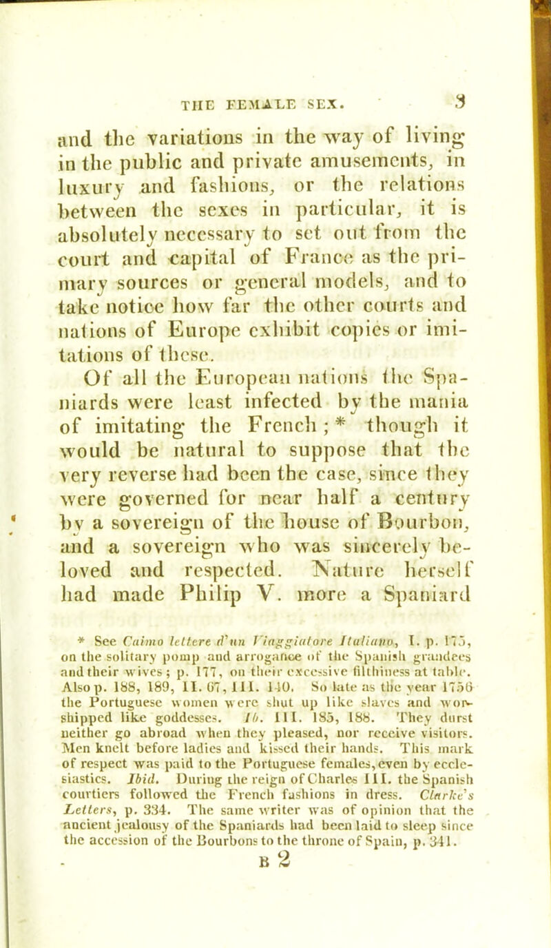 and tlie variations in the way of living in the public and private amusemcnts, in luxury and fashions, or the relätions between the sexes in particular, it is absolutely necessary to set out from the court and Capital of France as the pri- mär v sources or general models, and to take notice how far the otlier courts and nations of Europe cxhibit copies or imi- tations of thcse. Of all the European nations the Spa- niards were least infected by the mania of imitating the French;* though it would be natural to suppose that the very reverse had been the case, sinee they were governed for near half a Century bv a sovereign of the liouse of Bourbon, and a sovereign who was sincerelv be- loved and respected. TSature herseif had made Philip V. more a Spaniard * See Caimo lelt.ere d'un fiaggiatore Iluliatio, I. p. 173, on the solitary pomp aud arrogarioe of the Spanish grandees andtheir wives; p. 177, on their cxcessive filthiness at tahle. Alsop. 188, 189, II. 67,111. 140. So late as the vear 1756 the Portuguese women were shut up lilce slaves and woiv shipped like goddesses. JO. III. 185, 188. They durst ueither go abroad when they pleased, nor receive visitors. Men knclt before ladies and kissed their hands. This mark of respect was paid to the Portuguese females,even by eccle- siastics. Ibid. Düring the reign of Charles III. the Spanish courtiers followed the French fashions in dress. Clarke s Letters, p. 334. The same writer was of opinion that the ancient jealousy of the Spaniards had been laidto sleep since the accession of the Bourbons to the throne of Spaiu, p. 311. v, 9 B At