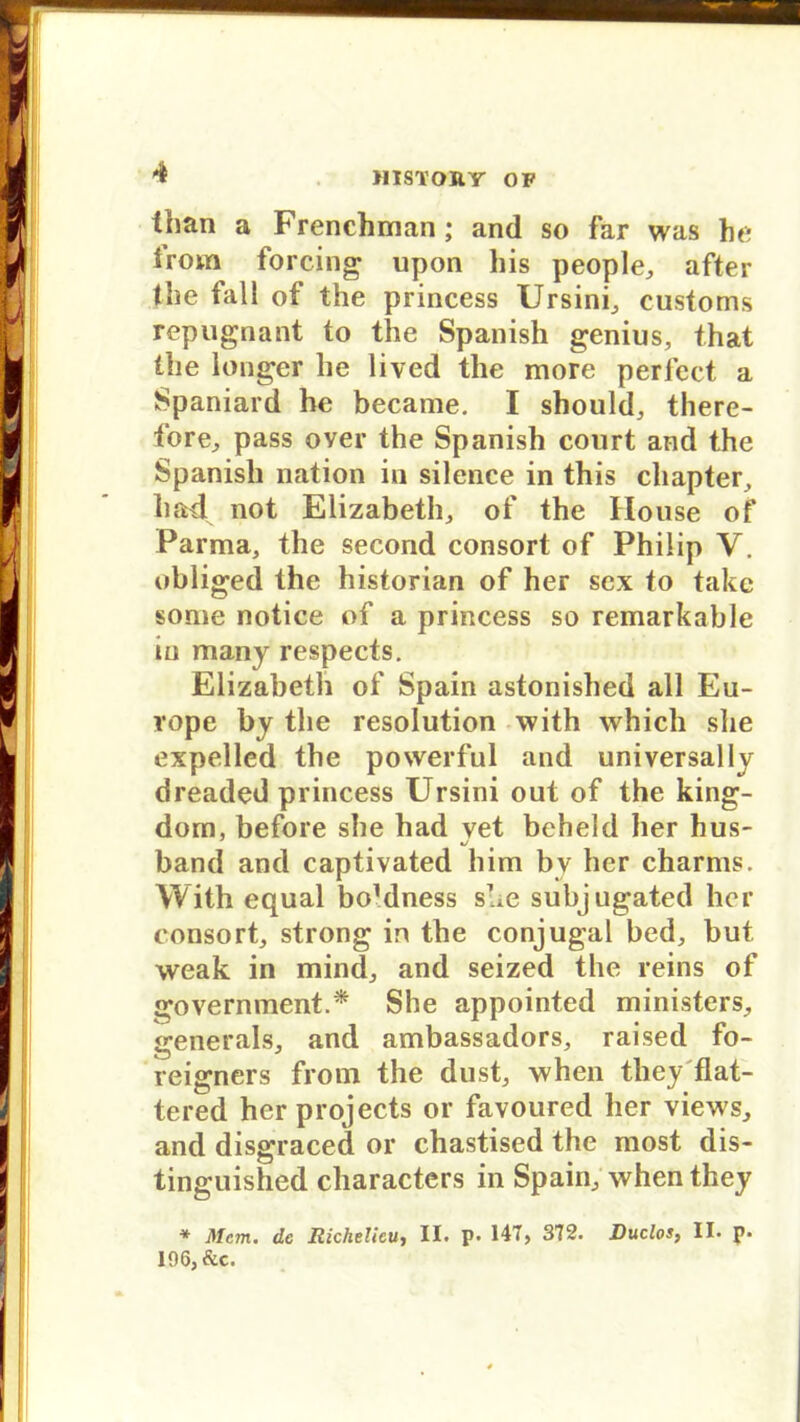 than a Frenchman ; and so far was he irom forcing upon bis people, after tbe fall of the princess Ursini, customs repugnant to the Spanish genius, that ibe longer be lived tbe more perfect a Spaniard he became. I should, there- fore, pass over the Spanish conrt and the Spanish nation in silence in this chapter, had not Elizabeth,, of the House of Parma, the second consort of Philip V. obliged the historian of her scx to take some notice of a princess so remarkable in many respects. Elizabeth of Spain astonished all Eu- rope by the resolution with which she expelled the powerful and universally dreaded princess Ursini out of the king- dom, before she had vet beheld her hus- xJ band and captivated him bv her charms. With equal boMness sue subjugated her consort, strong in the conjugal bed, but weak in mind, and seized the reins of government.* She appointed ministers, generals, and ambassadors, raised fo- reigners from the dust, when they flat- tered her projects or favoured her views, and disgraced or chastised the most dis- tinguished characters in Spain, when they * Mcm. de Richelieu, II. p« 147, 372. Ruclos, II. p« 196, &c.