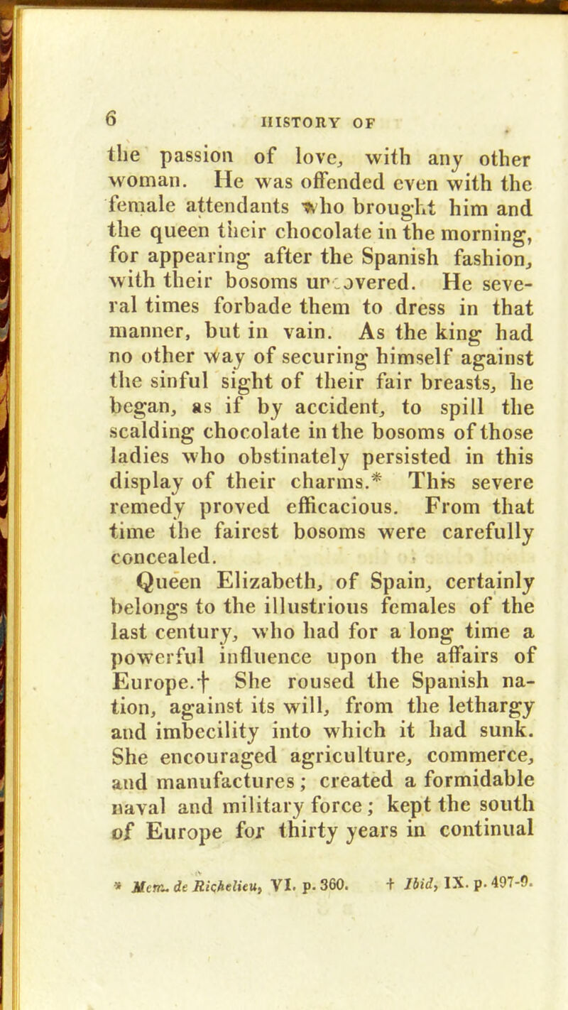 the passion of love, with any other woman. He was offended even with the female attendants who brought him and the queen tncir chocolate in the morning, for appearing after the Spanish fashion, with their bosoms unovered. He seve- ral times forbade them to dress in that manner, but in vain. As the king had no other way of securing himself against the sinful sight of their fair breasts, he began, as if by accident, to spül the sealding chocolate in the bosoms of those ladies who obstinately persisted in this display of their charms.* This severe remedy proved efficacious. From that time the faircst bosoms were carefully concealed. Queen Elizabeth, of Spain, certainly belongs to the illustrious fcmales of the last Century, who had for a long time a powerful influence upon the affairs of Europe.f She roused the Spanish na- tion, against its will, from the lethargy and imbecility into which it had sunk. She encouraged agriculture, commerce, and manufactures ; created a formidable naval and military force ; kept the south of Europe for thirty years in continual • i> s Menu de Richelieu, VI. p. 360. + Jbidy IX. p. 497-0.