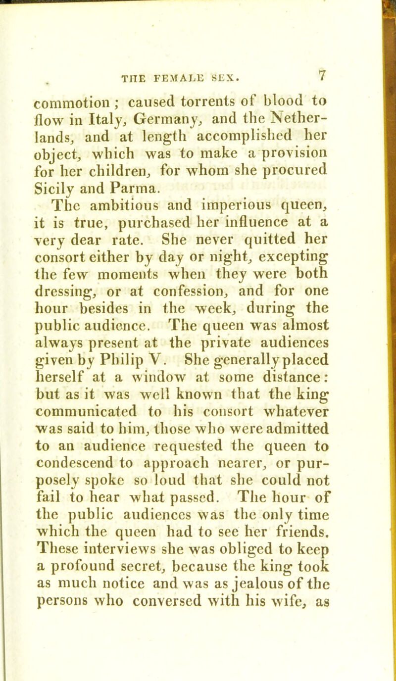 commotion ; caused torrents of blood to flow in Italy, Germany, and the Nether- Iands, and at length accomplishcd her object, which was to make a provision for her cliildren, for whom she procured Sicily and Parma. The ambitious and imperious queen, it is true, purchased her influence at a very dear rate. She never quitted her consort cither by day or night, excepting the few moments when they were both dressing, or at confession, and for one hour besides in the week, during the public audience. The queen was almost always present at the private audiences given by Philip V. She generally placed herseif at a window at some distance: but as it was well known that the king communicated to his consort whatever was said to him, tliose who were admitted to an audience requested the queen to condescend to approach nearer, or pur- posely spoke so loud that she could not fail to hear what passed. The hour of the public audiences was the only time which the queen had to see her friends. These interviews she was obliged to keep a profound secret, because the king took as much notice and was as jealous of the persons who conversed with his wife, as