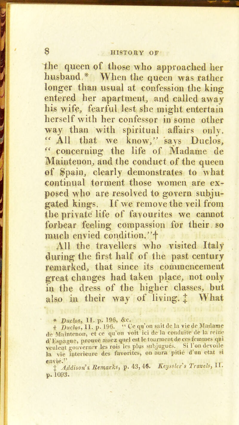 the qucen of those who approached her husband * Wlieri the queen was rathcr longer than usual at confession the king entered her apartment, and called away his wife, fearful lest she might entert®in herseif with her confessor in some otlier way than with spiritual affairs only. All tliat we know/’ says Duclos, “ conceruing the life of Madame de Maintenon, and the conduct of the queen of Spahl, clearly demonstrates to what continual torment those women are ex- posed who are resolved to govern subju- gated kings. If we removethe veil from the private life of favourites wc cannot forbear feeling compassion for their so much envied condition. All tlie travellers who visited Italy during the first half of the past Century remarked, that since its commencement great changes had taken place, not only in the dress of the higher classes, but also in their way of living. J What * Duclos, II. p. 196, &c. + Duclos, II. p. 196. “ Cequ’on saitdela viedeMadame <le Maintenoa, et ce qu’on voit ici de la conduite de la reine d’Eapagae, proave assez quel est le .tounoent de ces femmes qui veuleijt gouverner les rois lcs plus subjugues. Si l’ondevoile la vie interieure des favorites, on aura pitie d'un etat si Cnv tf Addison’ s Ilcmarks, p. 43,46. Keysslcr s 1 ravels, II. p. 1093.