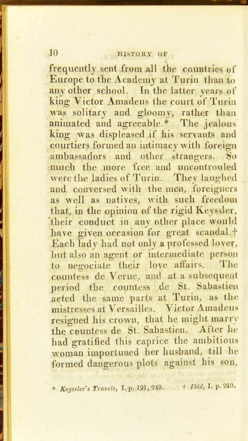 frequently sent from all the countries of Europe to tlic Academy at Turin than t,o any other school. In tbc latter years of king Victor Amadeus the court of Turin was solitary and gloomy, ratlier than animated and agreeable.* The jealous king was displeased if bis servants and courtiers formedan iutimacv with foreign ambassadors and other strangers. So much the more free and uncontrouled were the ladies of Turin. They laughed and conversed with the men, foreigners as well as natives, with such freedom that, in the opinion of the rigid Keyssler, tlieir conduct in any other place would liave given occasion for great scandal.f Each lady had not only a professed lover, but also an agent or intcnnediate person to negociate tlieir love affairs. The countess de Verue, and at a subsequent period the countess de St. Sabastien acted the sarae parts at Turin, as tho mistresses at Versailles. Victor Amadeus resigned bis crown, that he might marrv the countess de St. Sabastien. After he had gratified this caprice the ambitious woman importuned her husband, tili he formed dangerous plots against his son, * Keyssler's Travels, I.p. 191,249. + ibid, I. p. 240.
