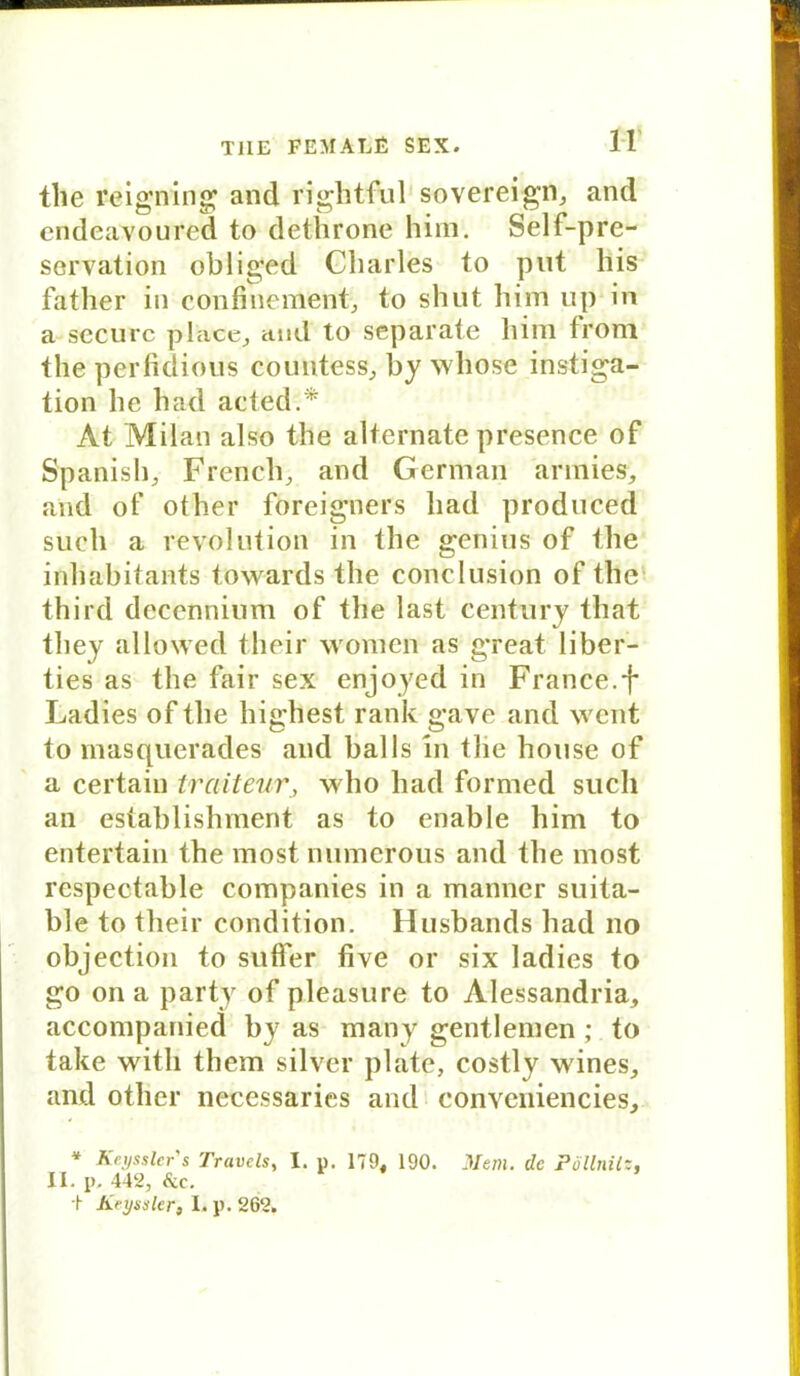 the reigning and rightful Sovereign, and endeavoured to dethrone him. Self-pre- servation oblig’ed Charles to put bis fatlier in confinement, to shut him up in a securc place, and to separate him trom the perfidious countess, by whose instiga- tion he had acted.* At Milan also the alternate presence of Spanish, French, and German annies, and of other foreigners had produced such a revolution in the genius of the inhabitants towards the conclusion of the third decennium of the last Century that they allowed tlieir women as great liber- ties as the fair se.x enjoyed in France.f Ladies of the highest rank gave and weilt to masquerades and balls in the house of a certain trciiteur, who had fornied such an establishment as to enable him to entertain the most numerous and the most rcspectable Companies in a manner suita- ble to tlieir condition. Husbands had 110 objection to suflfer five or six ladies to go ona party of pleasure to Alessandria, accompanied hy as many gentlemen; to take witli thern silver plate, costly wines, and other necessaries and conveniencies, * Keyssler's Travels, I. u. 179, 190. JWem. de Pöllnilz. II. p. 442, &c. + Keyssler, I. p. 262.
