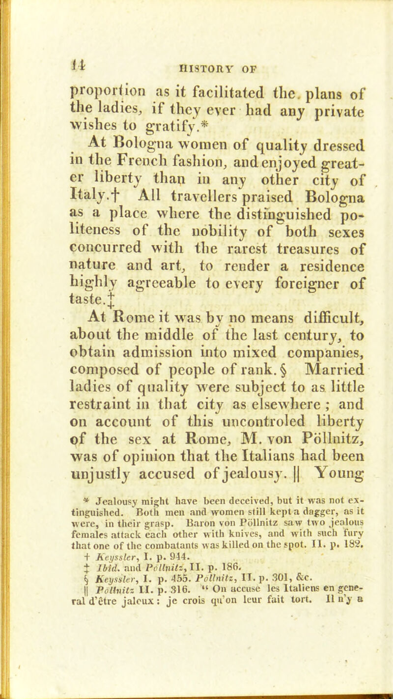 n Proportion as it facilitated thc. plans of the ladies, if thcy ever had any private wishes to gratify.* At Bologna women of quality dressed in the Frencli fashion, andenjoyed great- er liberty than in any other city of Italy.f All travellers praised Bologna as a place wliere the distinguished po* liteness of the nobility of both sexes concurred with the r.arest treasurcs of nature and art, to render a residence highly agreeable to every foreigner of taste, j At Rome it was bv no means difficult, about the middle of the last Century, to obtain admission into mixed Companies, composed of people of rank. § Married ladies of quality were subject to as little restraint in that city as elsewhere ; and on account of this uncontroled liberty of the sex at Rome, M. von Pölluitz, was of opinion that the Italians had been unjustly accused of jealousy. || Young * Jealousy might have been deceived, but it was not ex- tinguished. Both men and women still kepta dagger, as it w ere, in their grasp. Baron von Pöllnitz saw two jealous females attack each other with knives, and with such fury that one of thc combatants was killed on the spot. II. p. 182, + Keyssler, I. p. 944. J Jbid. and Pollnitz, II. p. 186. § Keyssler, I. p. 455. Pollnitz, II. p. 301, &c. || Polbiitz II. p. 316. “ On accuse les Italiens en gene- ral d’etre jalcux: je crois qu’on leur fait tort. 11 n y a