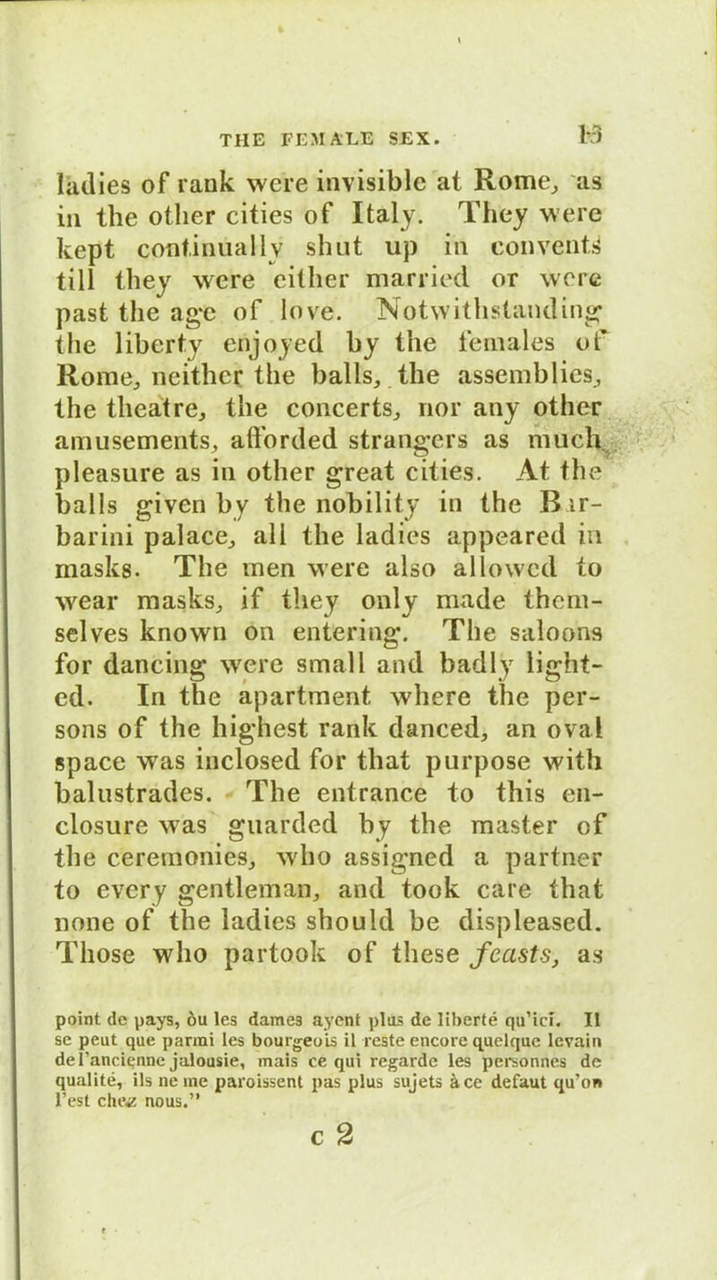 B ladies of rank were invisible at Rome, as in the otlier cities of Italy. They were kept continuallv shut up in conventd tili they were either married or were past the agc of love. Notwithstanding the liberty enjoyed by the females of Rome, neithet the balls, the assemblies, the theatre, the concerts, nor any othcr amusements, alforded strangers as much pleasure as in other great cities. At the balls given by the nobility in the Bir- barini palace, all the ladies appeared in masks. The men were also allowcd to wear masks, if they only made them- selves known on entering. The saloons for daneing were small and badly light- ed. In the apartment where the per- sons of the highest rank danced, an oval space was inclosed for that purpose with balustrades. The entrance to this en- closure was guarded by the master cf the ceremonies, who assigned a partner to evcry gentleman, and took care that none of the ladies should be displeased. Tliose who partook of these fecist.s, as point de pays, öu les dames ayent plus de liberte qu’ici. II se peut que ])armi les bourgeois il reste encore quelque lcvain de l’ancienne jalousie, mais ce qui regarde les personnes de qualite, ils ne me paroissent pas plus suj'ets äce defaut qu’on Fest che«? nous.”