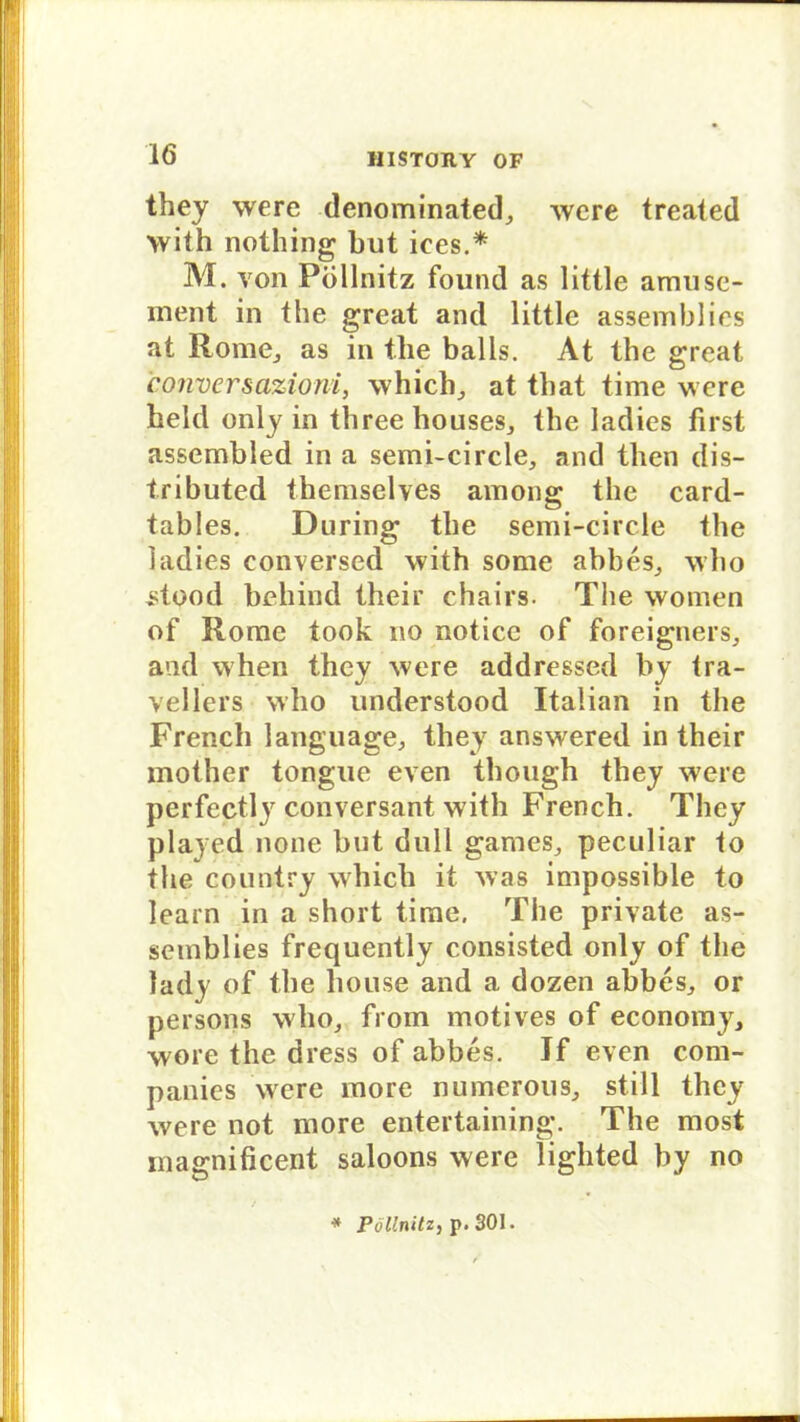 they were denominated,, were treated with nothing but ices.* M. von Pöllnitz found as little amuse- inent in the great and little assemblies at Rome,, as in the balis. At the great conversazioni, which, at that time were hekl only in threebouseSj the ladies first assembled in a semi-circle, and then dis- tributed themselves among the card- tables. Düring the semi-circle the ladies conversed with some abbes^ who stood behind their chairs. The women of Rome took no notice of foreigners, and when they were addressed by tra- vellers who understood Italian in the French language, they answered in their mother tongue even though they were perfectly conversant with French. They played none but dull games, peculiar to the country whicb it was impossible to learn in a short time. The private as- semblies frequently consisted only of the lady of the house and a dozen abbes, or persons who, from motives of economy, wore the dress of abbes. If even Com- panies were inore numerous, still they were not more entertaining. The most magnificent saloons were lighted by no * Pöllnitz, p. 301.