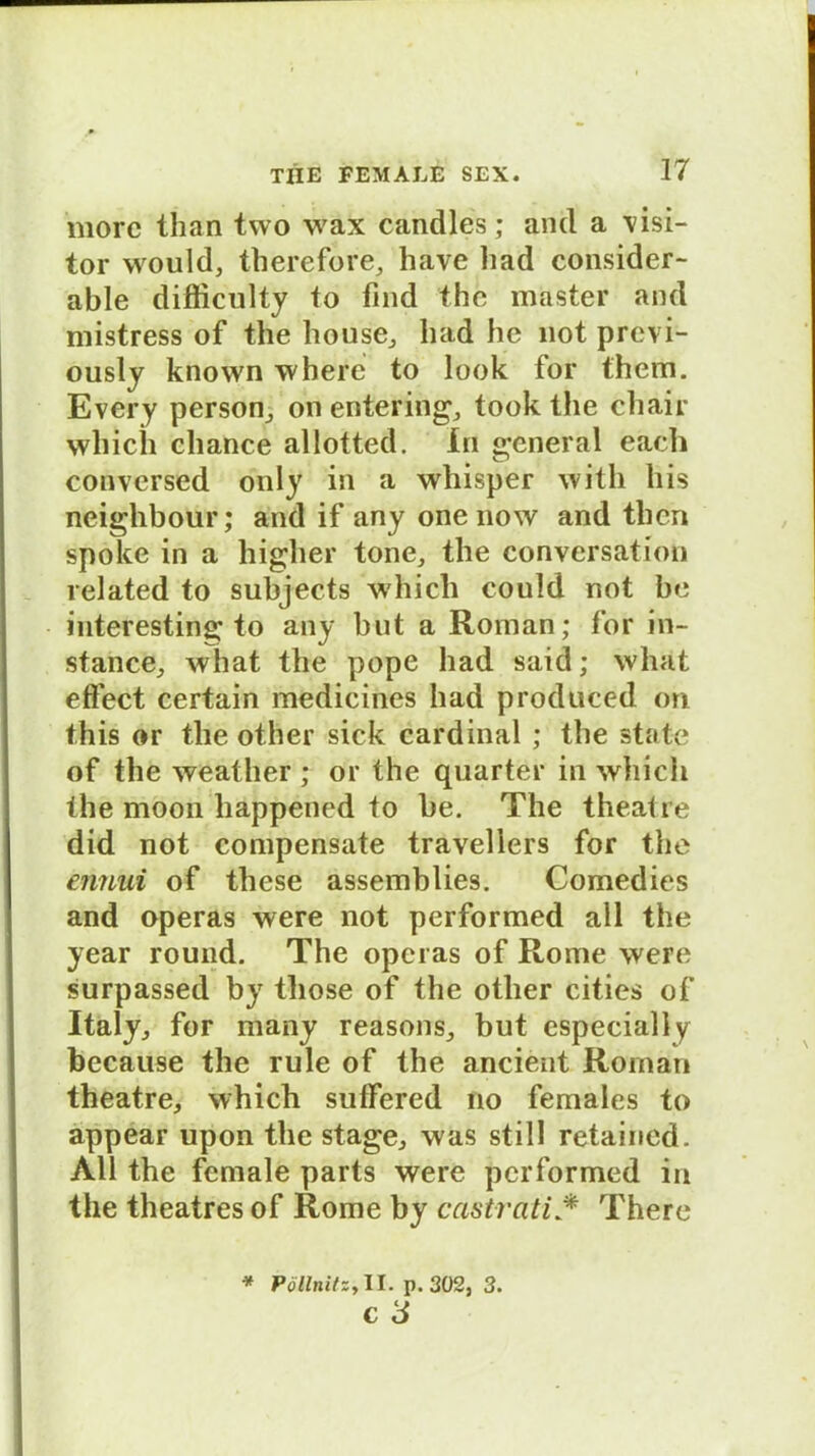 morc than two wax candles; and a \isi- tor would, therefore, liave liad consider- able difficulty to find the master and mistress of the house, liad he 110t previ- ously known where to look for thevn. Every person, on entering, took the chair wliich chance allotted. In general each conversed only in a whisper with his neighbour; and if any one now and then spoke in a higher tone, the conversation related to subjects whicli could not be interesting to any but a Roman; for in- stance, what the pope had said; what eftect certain medicines had produced on this or the other sick Cardinal ; the state of the weather ; or the quarter in whicli the moon happened to he. The theatre did not compensate travellers for the ennui of these assemblies. Comedies and operas were not performed all the year round. The operas of Rome were surpassed by tliose of the other cities of Italy, for many reasons, but especially because the rule of the ancient Roman theatre, which suffered no females to appear upon the stage, was still retaincd. All the female parts were performed in the theatres of Rome by castrati * There * PöllnitZy II. p. 302, 3.