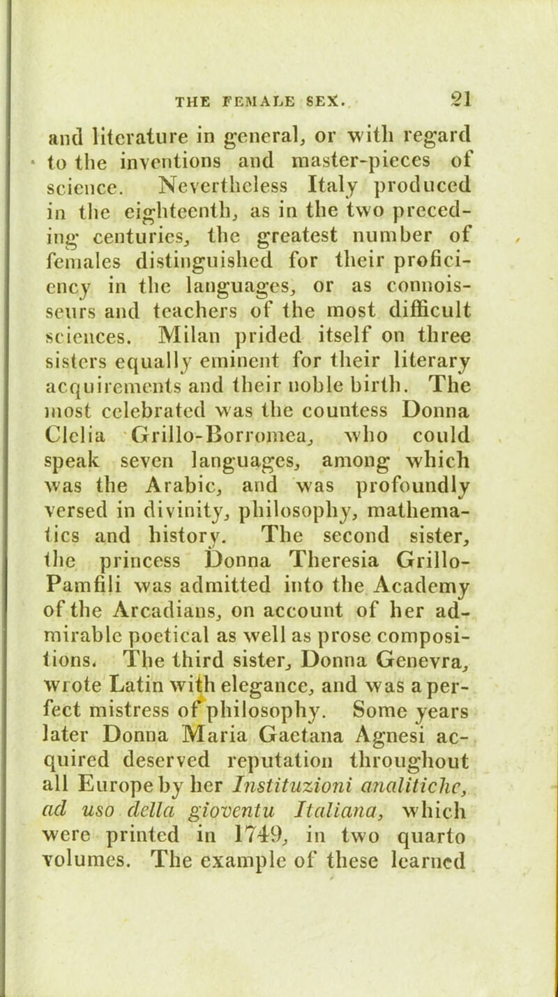 and litcrature in general, or witli regard * to the inventions and master-pieces of seicnce. Nevertheless Italy produced in the eighteenth, as in the two preced- ing centuries, the greatest number of females distinguished for tlieir profici- ency in the languages, or as connois- seurs and teachers of the most difficult Sciences. Milan prided itself on tliree sisters equally eminent for tlieir literary acquirements and tlieir noble birth. The most celebrated was the countess Donna CIclia Grillo-Borromca, who could speak seven languages, among wliich was the Arabic, and was profoundly versed in divinity, pliilosophy, mathema- tics and historv. The second sister, tlie princess Donna Theresia Grillo- Pamfili was admitted into the Academy of the Arcadians, on account of her ad- mirable poetical as well as prose composi- tions. The third sister, Donna Genevra, wrote Latin with elegance, and was a per- fect mistress of pliilosophy. Sonnte years later Donna Maria Gaetana Agnesi ac- quired deserved reputation throughout all Europeby her Instituzioni analitichc, acl uso della gioventu Italiana, wliich were printed in 1749, in two quarto volumes. The example of these lcarned