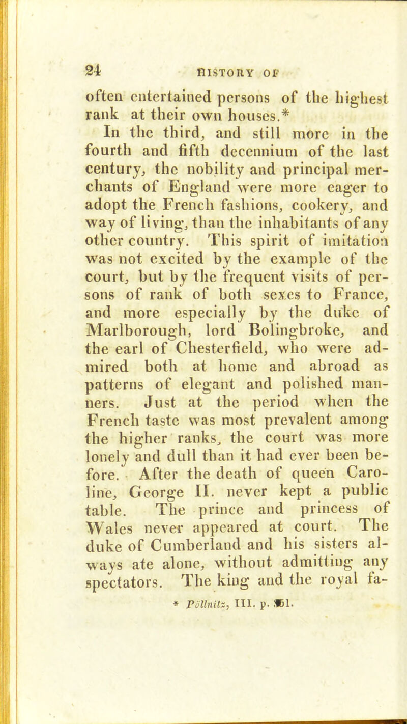 often entertained persons of ihe higliest rank at their own houses.* In the third, and still morc in tbe fburth and fifth decennium of the last Century, the nobility and principal mer- chants of England were more eager to adopt the French fashions, cookery, and way of living, than tlie inhabitants of any otlier country. This spirit of Imitation was not excited by the example of the court, but by the frequent visits of per- sons of rank of both sex.es to France, and more especially by the duke of Marlborough, lord Bolingbroke, and the earl of Chesterfield, who were ad- mired both at liome and abroad as patterns of elegant and polished man- ners. Just at the period wlien the French taste was most prevalent aniong the higher ranks, the court was more lonely and dull than it had ever been be- töre. After the death of queen Caro- line, George II. never kept a public table. The prince and princess of Wales never appeared at court. The duke of Cumberland and his sisters al- ways ate alone, without admitting any spectators. The king and the royal fa-