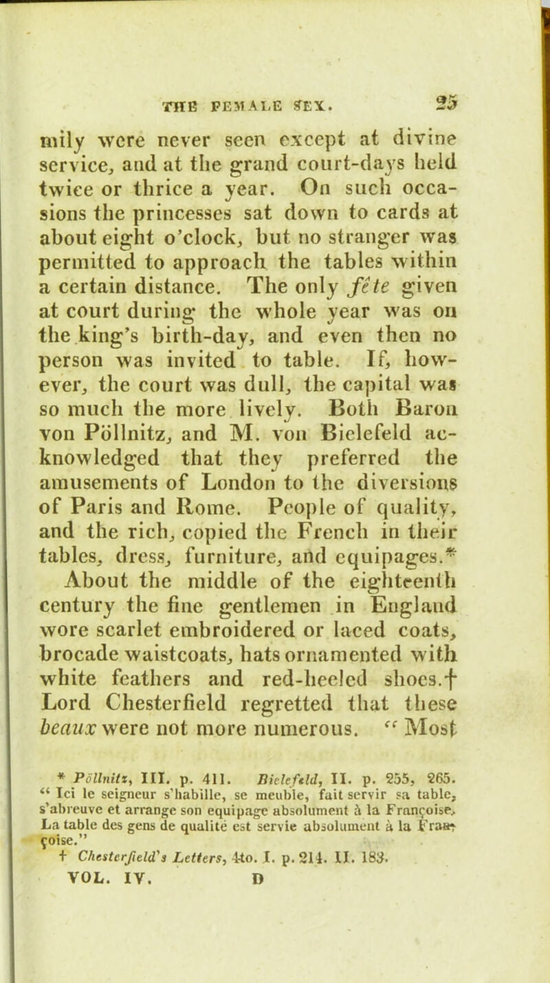 rnily wcre never seen except at divine Service, and at the grand court-days held tvviee or thrice a year. On such occa- sions the princesses sat down to cards at about eight o’clock, but tio stranger was permitted to approacli the tables within a certain distance. The only fe te given at court during the whole year was on the king’s birth-day, and even then no person was invited to table. If, how- ever, the court was dull, the Capital was so mucli the more lively. Both Baron von Pöllnitz, and M. von Bielefeld ac- knowledged that they preferred the amusements of London to the diversions of Paris and Rome. People of quality, and the rieh, copied the Frencli in their tables, dress, furniture, and equipages.* About the middle of the eighteenth Century the fine gentlemen in England wore scarlet embroidered or laced coats, brocade waistcoats, hats ornamented with white feathers and red-heelcd shocs.f Lord Chesterfield regretted that these beaux were not more numerous. Most * Pöllnitz, III. p. 411. Bieleftld, II. p. 255, 265. “ Ici le seigneur s’habille, se meuble, fait servir sa table, s’abreuve et arrange son equipage absolument h la Fran<;oise.. La table des gens de qualite est servie absolument ä la Fraar ^oise.” + Chesterfield'3 Letters, 4to. I. p. 214. II. 183. VOL. IV. D