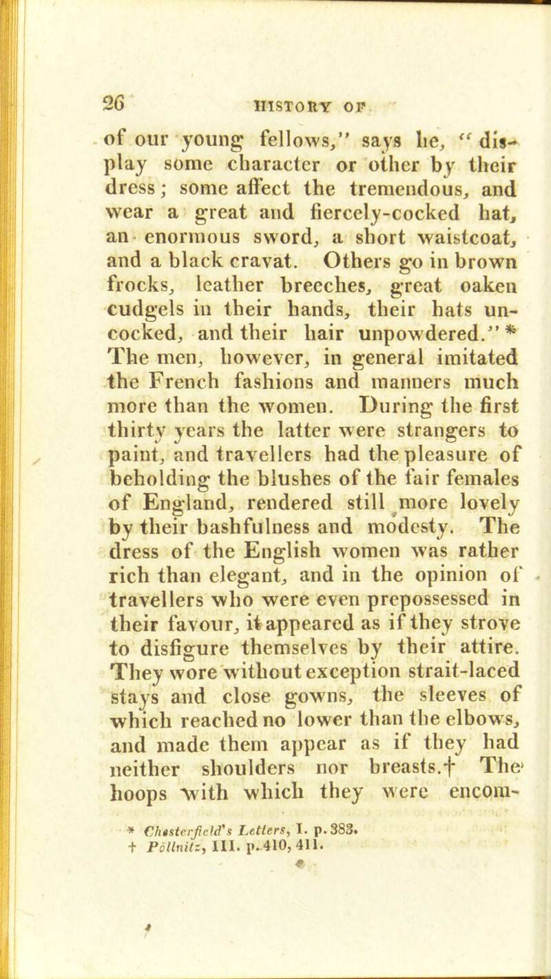 of our young fellows,” says he, “ dis- play some charactcr or other by their dress; some afifect the tremendous, and wear a great and fiercely-cocked hat, an enorraous sword, a short waistcoat, and a black cravat. Others go in brown frocks, leather breeches, great oaken cudgels in their hands, their hats un- cocked, and their liair unpowdered/’ * The men, liowevcr, in general imitated the French fashions and manners much more than the women. Düring the first thirty years the latter were strangers to paint, and travellers had thepleasure of beholding the blushes of the fair females of England, rendered still more lovely by their bashfulness and modcsty. The dress of the English women was rather rieh than elegant, and in the opinion of * travellers who were even prepossessed in their favour, itappeared as if they strove to disfigure themselves by their attire. They wore withoutexception strait-laced stays and close gowns, the sleeves of whicli reached no lower than the elbows, and made them appear as if they had neither shoulders nor breasts.f The» hoops Avith whicli they were encom- Chesterfield's Leiters, I. p.3S3» t Pöllnitz, 111. p.-410, 411.