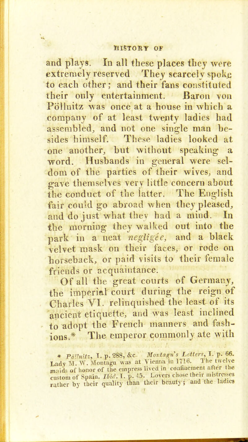 and plays. In all these places they wo re extremely reserved They scarcelv spokß to each other; and their fans constituted their only entertainment. Baron von Pöllnitz was once at a house in which a Company of at least twenty ladies had assembled., and not one single man be- sides himself. These ladies looked at one another, but witbout speaking a Word. Husbands in general were sel- dom of the parties of their wives,, and gave themselves very little concern about the conduct of the latter. The Euglish fair could go abroad when they pleased, and do just what thev had a mind. In the mornittg* they walked out into the park in a neat negligee, and a black velvet mask on their faces, or rode on borseback, or paid visits to their female friends or acquaintance. Of all the great courts of Germany, the imperial court during the reign of Charles VI. relir.quisbed the least of its ancient etiquette, and was least inclined to adopt the French manners and fash- ions.* The emperor eommonly ate witli * Pillnitz, I. p. 288, &c Montagu's Lc.tters, I. p. 66. Lady TM. W. Montagu was at Vienna in 1716. The twelve maids of honor of the einpress livcd in confiaeraent afier t.ie custom of Spain. Ibid. I. p. <5- Lovers chose their mistrcsses rather by their quality than their beauty; and the ladies