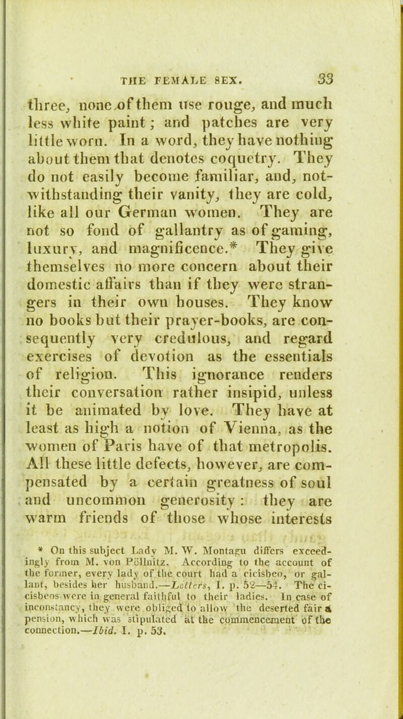 tliree, nonc.ofthem use rouge,, and much less white paint; and patches are very liltle warn. In a word, they have nothing about them tliat denotes coquetry. Tliey do not easily become familiär, and, not- withstanding their vanity, they are cold, like all our German women. They are not so fond of gallantry as of gaming, luxury, and magnificence.* They give themselves no more concern about their domestic affairs than if they were stran- gers in their own houses. They know no books but their prayer-books, are con- sequently very credulous, and regard exercises of devotion as the essentials of religion. This ignorance renders their conversation rather insipid, unless it be animated by love. They have at least as high a notion of Vienna, as the women of Paris have of tliat metropolis. All these little dcfects, however, are com- pensated by a certain greatness of soul and uncommon generosity: they are warm friends of tliose whose interests * On this subject Lady M. W. Montagu diffcrs exceed- ingly from M. von Püllnitz. According to the aecount of the fonner, every lady of the court had a eicisbeo, or gal- lant, besides her husband.—Leiters, I. p. 52—54. The ci- cisbeoswcre in general faithful to their ladies. ln case of inconstancy, they were obÜ£;ed io nllow the deserted fair 4 pension, which was stipulated at the comraencement of the connection.—Ibid. I. p. 53.