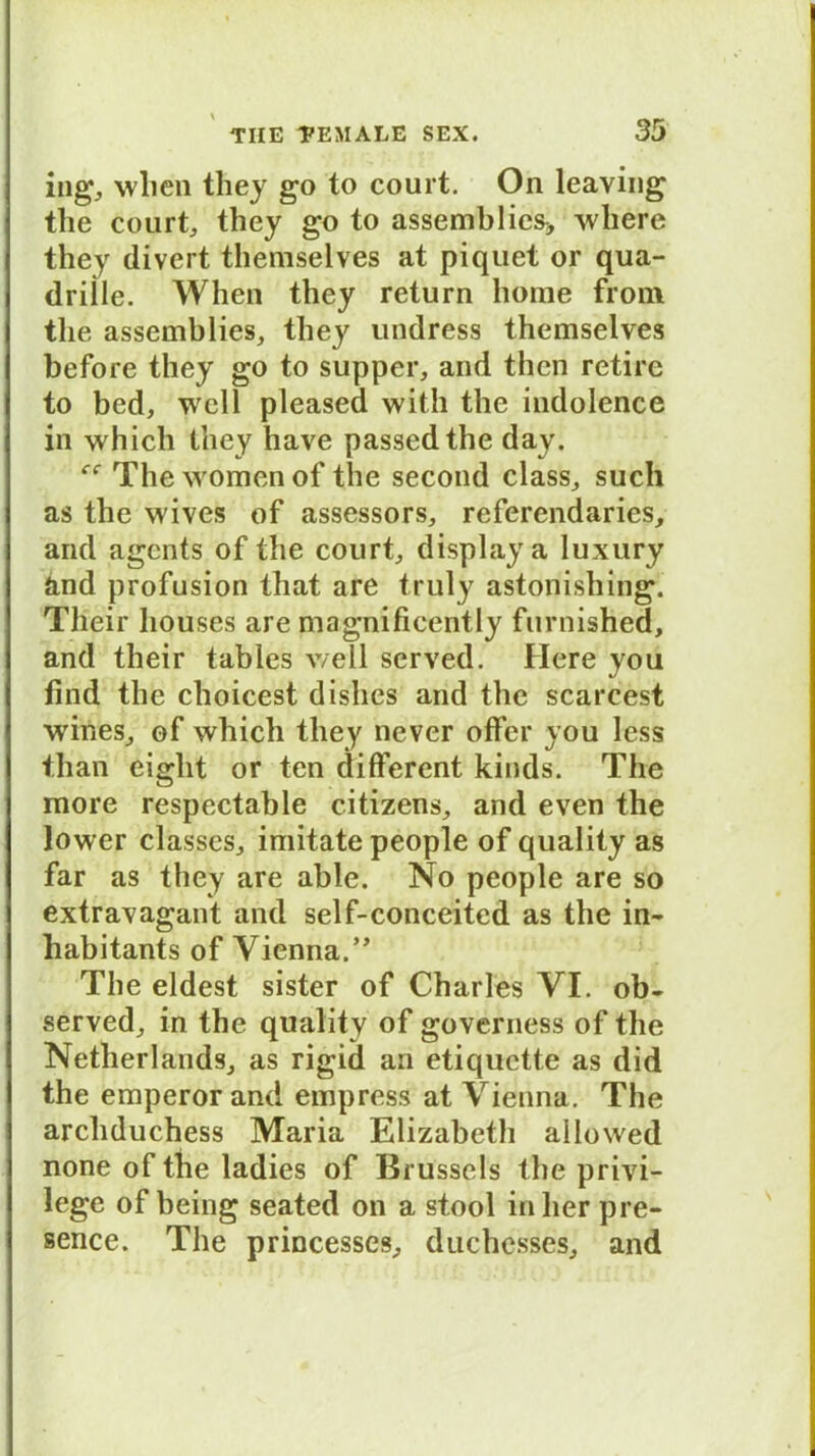 ing, wlicn they go to court. On leaving the court, they go to assemblies* wliere they divert themselves at piquet or qua- driile. When they return hörne froni the assemblies, they undress themselves before they go to supper, and then retirc to bed, well pleased witli the indolence in which they have passedthe day. The women of the second dass,, such as the wives of assessors, referendaries, and agents of the court, displaya luxury and profusion that are truly astonishing. Tlieir liouses are magnificently furnished, and their tables well served. Here you find the choicest dishes and the scarcest wines, of which tliey never offer you less than eiglit or ten different kinds. The more respectable citizens, and even the lower classes, imitate people of quality as far as they are able. No people are so extravagant and self-conceited as the in- liabitants of Vienna.” The eldest sister of Charles VI. ob- served; in the quality of governess of the NetherlandS; as rigid an etiquette as did the emperor and empress at Vienna. The arcliduchess Maria Elizabeth allowed none of the ladies of Brussels the privi- lege of being seated on a stool inlierpre- sence. The princesses; duchesses, and