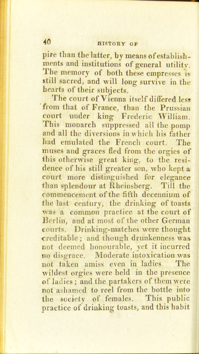 HISTOIIY OF pire than the latter, bv means ofestablish- ments and institutions of general utility. The memory of both these empresses is still sacred, and will long survive in the hearts of their subjects. The court of Vienna itself dilfered less from tliat of France, than the Prussian eourt under king Frederic William. This monarch suppressed all the pomp and all the diversions inwhich bis father had emulated the French court. The muses and graces fled from the orgies of this otherwise great king, to the resi- dence of his still greater son, who kept a court more distinguished for elegance than splendour at Rheinsberg. Till the commencement of the fifth decennium of the last Century, the drinking of toasts w as a common practice at the court of Berlin, and at most of the other German courts. Drinking-matches were thought creditable; and though drunkenness wras not deemed honourable, vct it incurred «/ t no disgrace. Moderate intoxication was not taken amiss even in ladies. The wildest orgies were held in the presence of ladies ; and the partakers of them were not ashamed to reel from the bottle into the society of females. This public practice of drinking toasts, and this habit