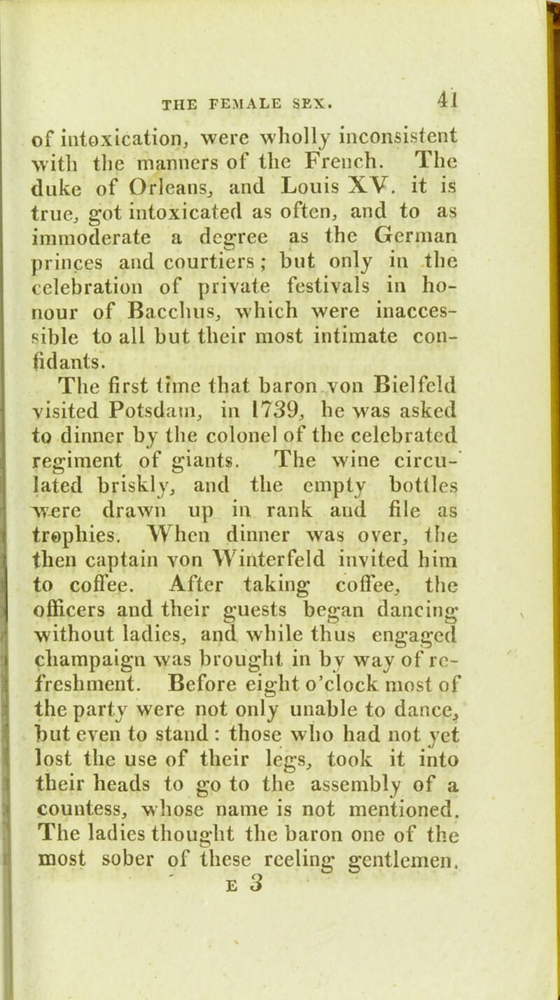 •J of intoxication, were wholly inconsistent \vith the manners of tlie French. The duke of Orleans, and Louis XV. it is true, got intoxicated as often, and to as immoderate a degree as the German princes and courtiers ; but only in the celebration of private festivals in ho- nour of Bacchus, which were inacces- sible to all but tlieir most intimate con- fidants. The first time that baron von Bielfcld visited Potsdam,, in 1739, he was asked to dinner by the colonel of the celcbrated regiment of giants. The wine circu- lated briskly, and the empty bottles were drawn up in rank and file as tropliies. When dinner was over, the then captain von Winterfeld invited him to coffee. After taking coffee, the officers and their guests began dancing without ladies, and while thus engagcd cliampaign was broüght in by way of re- freshment. Before eight o’clock most of the party were not only unable to dance, but even to stand : those who had not yet lost the use of their legs, took it into their heads to go to the assembly of a countess, whose name is not mentioned. The ladies thouglit the baron one of the most sober of these reeling gentlemen. e 3