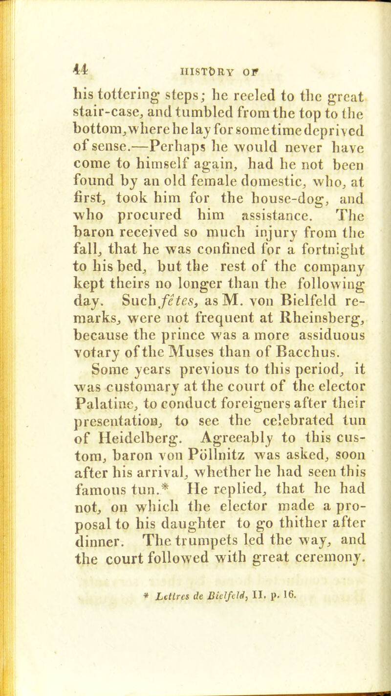 his tottcring steps; he reeled to thc great stair-case, and tumbled from the top to the bottom,wherehe lay for sometimedeprived of sense.—Perhaps he would never have come to himself again, had he not been found by an old female domestic, who, at first, took him for the house-dog, and who procured him assistance. The baron received so much injury from the fall., that he was confined for a fortnight to his bed, but the rest of thc Company kept theirs no longer than the following day. Such fites, asM. von Bielfeld re- marks, were not frequent at Rheinsberg, because the prince was a more assiduous votary of the Muses than of Bacchus. Some years previous to this period, it was customary at the court of the elector Palatine, to conduct foreigners after their presentatioB, to see the celebrated tun of Heidelberg. Agreeably to this cus- tom, baron von Püllnitz was asked, soon after his arrival, whether he had seen this famous tun.* He replied, that he had not, on which the elector made a pro- posal to his daughter to go thither after dinner. The trumpets led the way, and the court followed with great ceremony.