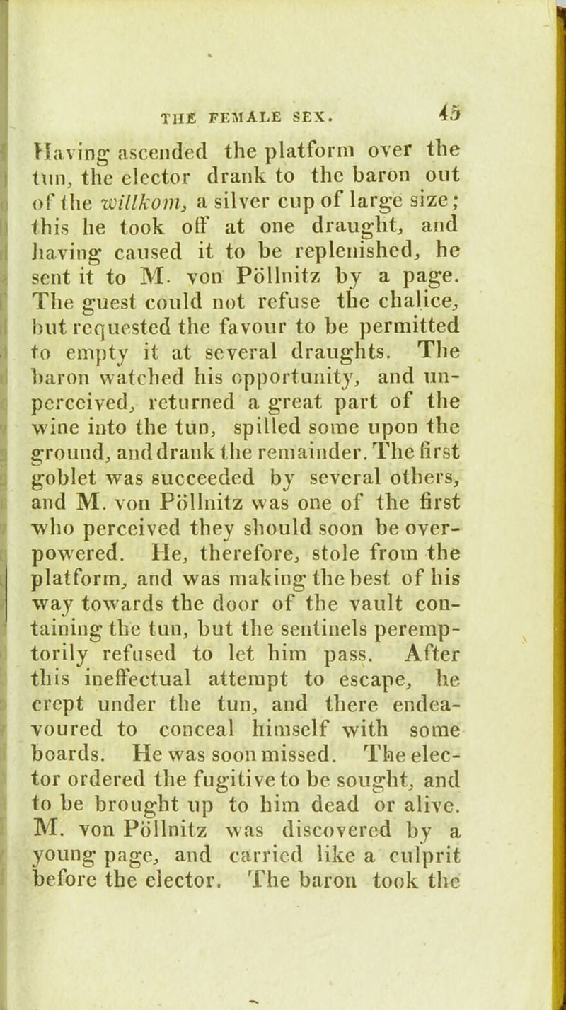 Maving ascended the platforni over tlie tun, the elector drank to the baron out of the willkom, a silver cup of large size; this he took olf at one draught, and liaving caused it to be replenished, he sent it to M. von Pöllnitz by a page. The guest coukl not refuse the chalice, but requested the favour to be perniitted to empty it at several draughts. The baron watched his opportunity, and 1111- pcrceived, returned a great part of the wine into the tun, spilled some upon the ground, and drank the remainder. The first goblet was succeeded by several others, and M. von Pöllnitz was one of the first who perceived they should soon be over- powered. Ile, therefore, stole from the platform, and was making the best of his way towards the door of the vault con- taining the tun, but the sentinels peremp- torily refused to let him pass. After this ineffectual attempt to escape, he crcpt under the tun, and there endea- voured to conceal himself with some boards. He was soon missed. The elec- tor ordered the fugitiveto be sought, and to be brought up to him dead or alive. M. von Pöllnitz was discovercd by a young page, and carried like a culprit before the elector. The baron took the