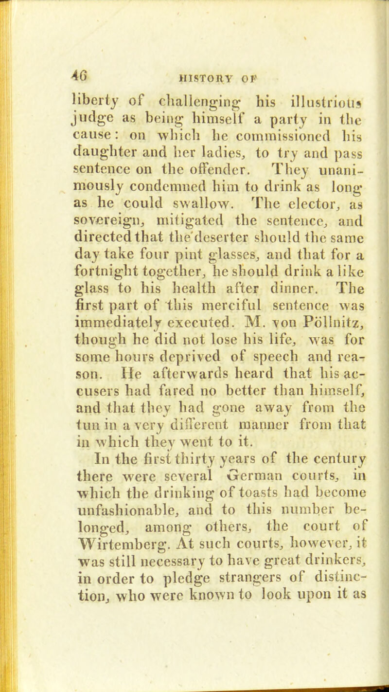 liberty of challenging liis illustrioüs judge as being liimself a party in tlie cause: on which he commissioned liis daugbter and her ladies., to try and pass sentence on the offender. They unani- rnously condemned him to drink as long as he could swallow. The elector, as sovereign,, mitigated the sentence, and directedthat tliedeserter sliould Ihe samc day take four pint glasses, and tbat for a fortnight together, he should drink a like glass to his health after dinner. Tlie first part of this mercifül sentence was immediately executed. M. von Pöllnitz, thougli he diel not lose his life, w as for some hours deprived of speech and rea- son. Ile afterwards heard tbat his ac- cusers had fared no better than himself, and tbat they had gone away from the tun in a very different raanner from tbat in which they went to it. In tlie first thirty years of the Century there were several German courfs, in which the drinking of toasts had hecome unfashionable, and to this numher be- longed, among others, the court of Wirtemherg. At such courts, however, it was still necessary to liave great drinkers, in order to pledge strangers of distinc- tion, who were known to look upon it as