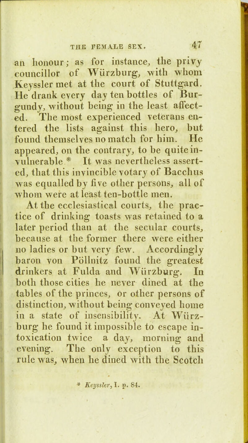 an honour; as for instance, the privy councillor of Würzburg,, with whom Keyssler met at llie court of Stuttgard. He drank evcry day ten bottles of Bur- gund y, without being in the least affect- ed. The most experienced veterans en- tered the lists against tliis hero, but found tliemselves no match for him. He appeared, on the contrary, to be quite in- vulnerable * It was nevertheless assert- ed, tliat tliis invincible votary of Bacchus was equalled by five other persons, all of whom were at least tcn-bottlc men. At the ecclesiastical courts, the prac- tice of drinking toasts was retained to a later period tlian at the secular courts, because at the former tliere were either no ladies or but very few. Accordingly baron von Pöllnitz found the greatest drinkers at Fulda and WTirzburg. In both those cities he never dined at the tables of the princes, or other persons of distinction, without being conveyed liome in a state of insensibility. At Wiirz- burg he found it inipossible to escape in- toxication twice a day, morning and evening. The only exception to this rule was, when he dined with the Scotch * Keyssler, I. p. 84.