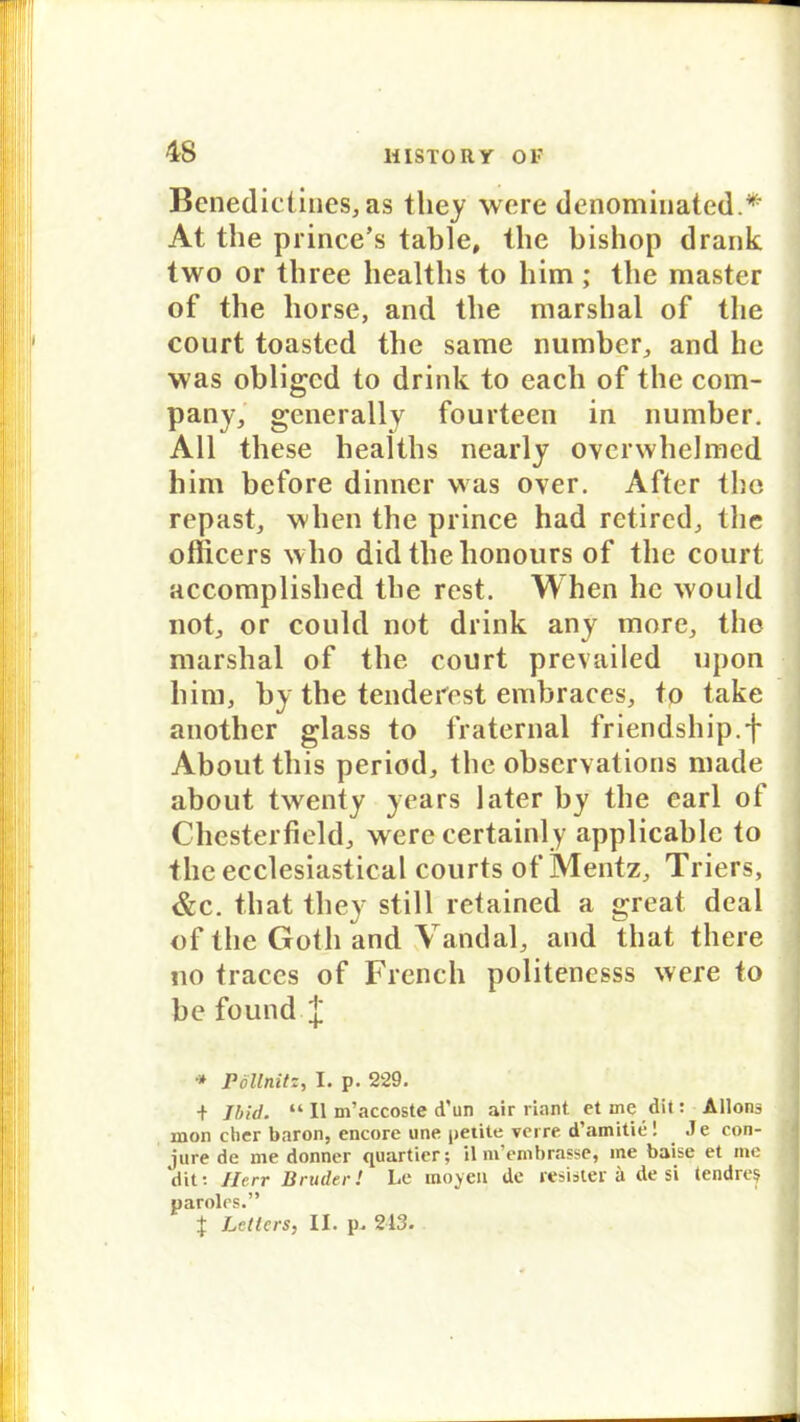 4rS Benedictines, as tliey were denominated.*- At the prince’s table, the bishop drank two or tbree healtbs to bim; tbe master of the horse, and tbe marshal of tbe court toasted tbe same number, and he was obligcd to drink to eacli of tbe Com- pany, generally fourteen in number. All tbese healtbs nearly overwhelmcd bim before dinner was over. After tbe repast, wben the prince had retired, tbe officers wbo did tbe honours of tbe court accomplished tbe rest. When he would not, or could not drink any more, tbe marshal of tbe court prevailed upon bim, by the tenderest embraces, to take anothcr glass to fraternal friendsbip.f About tbis period, tbe obscrvations made about twenty years later by tbe earl ol Chesterfield, werecertainly applicable to tbe ecclesiastical courts of Mentz, Triers, &c. tbat they still retained a great deal of tbe Gotli and Vandal, and that tbere no traccs of Frencb politenesss were to be found. J •» Pöllnitz, I. p. 229. + Jbid. “ II m’accoste d'un air rinnt ct me dit: Allons mon clier baron, encore une petite verre d’amitie! Je con- jure de me donner quartier; ilm’embrasse, ine baise et me dit: Herr Bruder! Le inoyeu de resister a de si lendres paroles.”