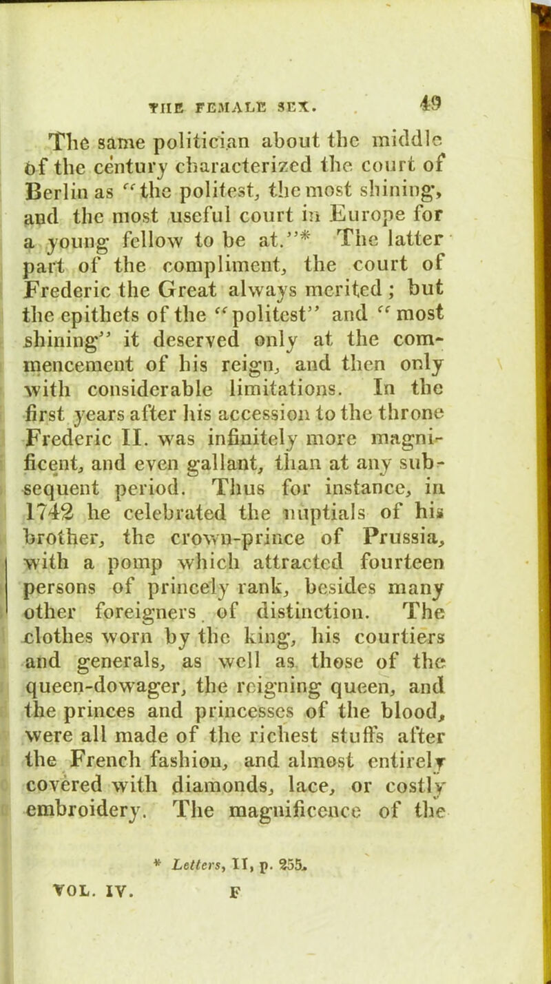 The same politici.an about the middle öf the Century characterized the Court of Berlin as ffthe polifest, themost Shilling', and the most useful court in Furope for a young fellow to be at.* The latter part of the complimcnt, the court of Frederic the Great alvvays merited ; but the epithets of the f<rpolitest and ff most shining' it deserved only at the com- mencement of his reign, and then only xvitli considerable limitations. In the first years after liis accession to the throne Frederic II. was infinitely more magnE ficent, and even gallant, than at any sub- sequent period. Thus for instance, in 1742 he celebrated the miptials of his brother, the crown-prince of Prussia, with a pomp which attracted fourteen persons of princely rank, besides many other foreigners of distinction. The clothes worn by the king, his courtiers and generals, as well as. those of the queen-dowager, the rcigning queen, and the princes and princesses of the blood, were all made of the riehest stuffs after the French fashiou, and almost entirely covered with diamonds, lace, or costly embroidery. The magnificence of the vol.IV. * Letters, II, p. 255. F