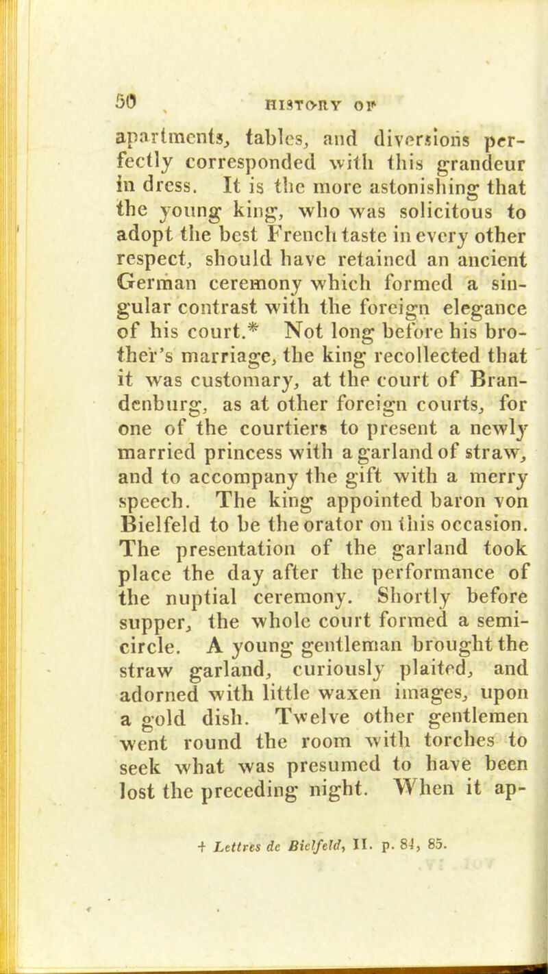 apart men ts, tables, and diversioris per- fectly corresponded with this grandeur in dress. It is the more astonishing that the young king, who was solicitous to adopt the best French taste in every other respect, should liave retained an ancient German ceremony which formed a sin- gulär contrast with the foreign elegance of his eourt.* Not long beforehis bro- the'r’s marriage, the king recollected that it was customary, at the eourt of Bran- denburg, as at other foreign courts, for one of the courtiers to present a newly married princess with a garland of straw, and to accompany the gift with a merry speech. The king appointed baron xon Bielfeld to be the orator on this occasion. The presentation of the garland took place the day after the performänce of the nuptial ceremony. Shortly before supper, the whole eourt formed a semi- circle. A young gentleman brought the straw garland, curiously plaited, and adorned with little waxen images, upon a gold dish. Twelve other gentlemen went round the room with torches to seek what was presumed to have been lost the preceding night. When it ap-