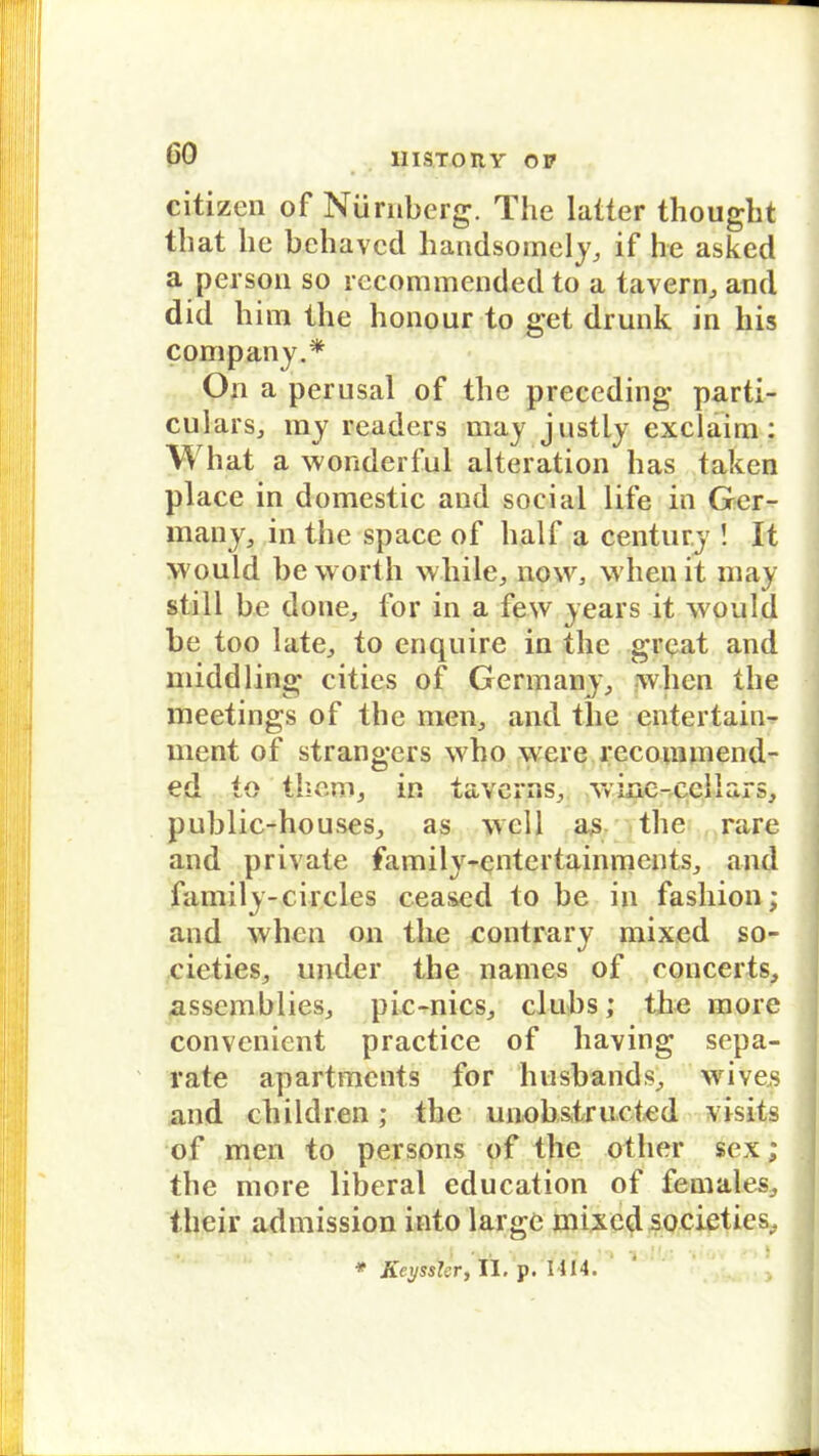 lllSTOHY OP Citizen of Nürnberg. The latter thought that he behavcd handsomely, if he asked a person so recommended to a tavern, and did liim the honpur to get drunk in liis Company.* On a perusal of the preceding parti- cuiars, my readers may justly exclaim: What a wonderful alteration has taken place in domestic and social life in Ger- many, in the space of half a Century ! It would be worth while, now, whenit may still be done,, for in a few years it would be too late, to enquire in the great and middling cities of Germany, whcn the meetings of the men, and tlie entertain- ment of strangers who were recommend- ed to them, in tavcrns, Vviiic-celiajfs, public-houses, as well as the rare and private family-entertainments, and family-circles ceased to be in fashion; and whcn on the contrary mixed so- cieties, under the names of cqncerts, assemblies, pic-nics, clubs; the more convenient practice of having sepa- rate apartments for luisbands, wives and children; the unob&tructed visits of men to persons of the other sex; the more liberal education of females, tlieir admission into large mixed societies, * Kcyssler, II. p. 1414.