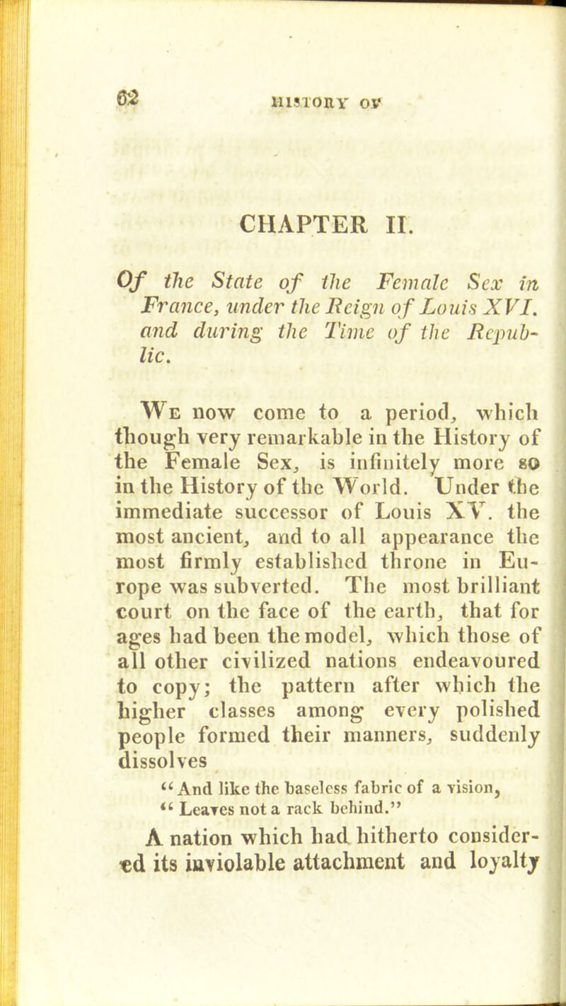 CHAPTER II. Of the State of the Female Sex in France, ander the Bcign of Louis XVI. and cluring the Time of the Rcpuh- lic. We now come to a period, which though very remarkable in the History of the Female Sex,, is infinitely more so in the History of the World. Under the immediate successor of Louis XV. the most ancient, and to all appearance the most firmly establishcd throne in Eu- rope was subverted. The most brilliant court on the face of the earth, that for ages had been tliemodel,, which tliose of all other cmlized nations endeavoured to copy; the pattern after which the higher classes among every polished people formed their manners, suddenly dissolves u And like the baseless fabrlc of a vision, LeaTes not a rack bchind.’, A nation which had liitherto consider- cd its iaviolable attachment and loyalty