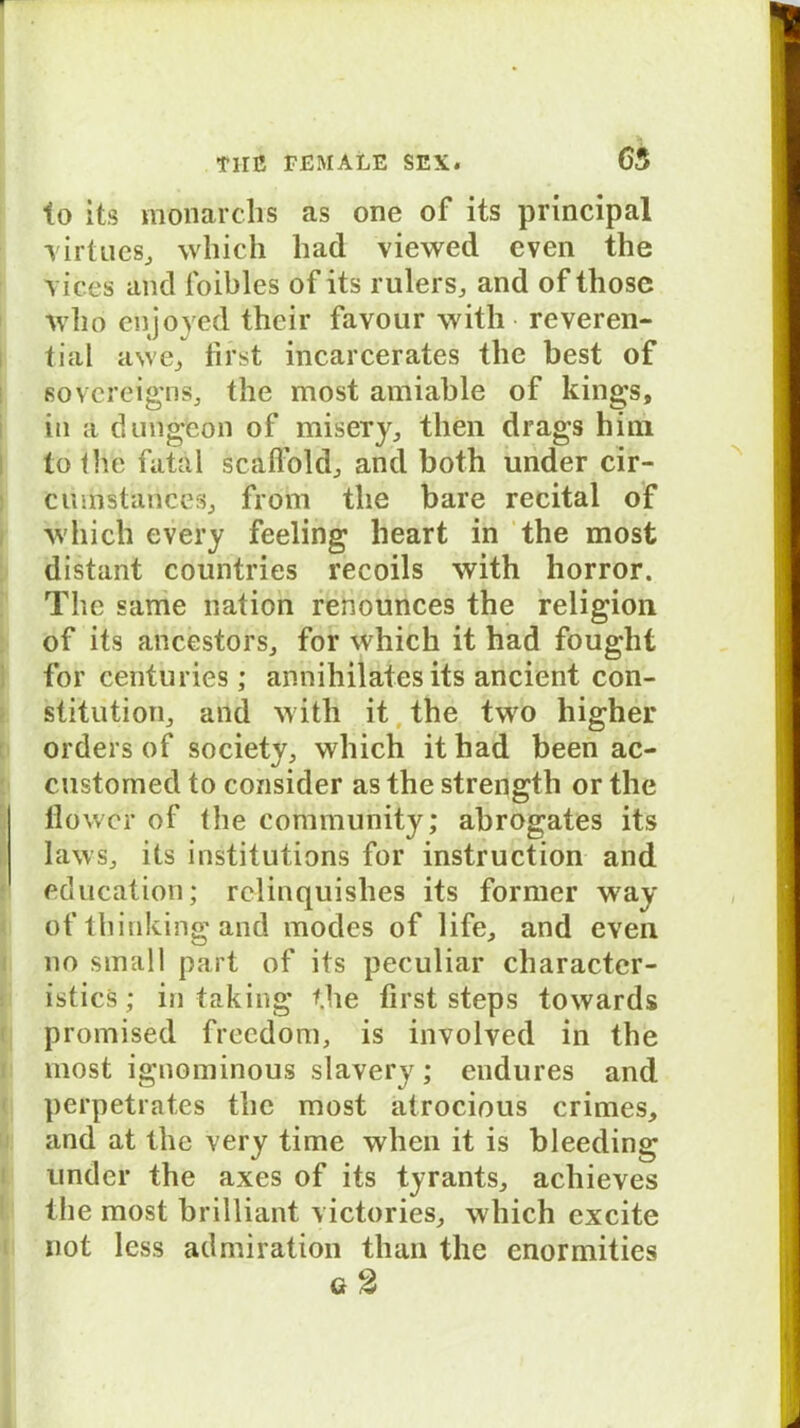 to its monarclis as one of its principal virtues, which liad viewed even the vices and loibles of its rulers, and of tliose wlio enjoyed their favour with reveren- tial awe, first incarcerates the best of Sovereigns, the most amiable of kings, in a dungfeon of misery, then drags hini to thfe fatal scafiold, and both under cir- cumstances, from the bare recital of which every feeling heart in the most distant countries recoils with horror. The same nation renounces the religion of its ancestors, for which it had fought for centuries; annihilates its ancient Con- stitution, and with it the two higher Orders of society, which ithad been ac- customed to consider as the strength or the fiower of the Community; abrogates its läws, its institutions for instruction and education; relinquishes its former way of thinking and modes of life, and even no small part of its peculiar charactcr- istics; in taking the first steps towards promised freedom, is involved in the most ignominous slavery; endures and perpetrates the most atrocious crimes, and at the yery time when it is bleeding under the axes of its tyrants, achieves the most brilliant victories, which excite not less admiration than the enormities g2