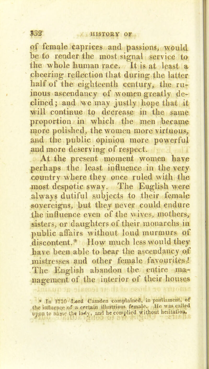 of fcmale caprices and passions, would be to render the most signal servicc to the whole human race. It is at least a cheering rcflection that during the latter half of the eighteenth Century,, the ru- inous ascendancy of w omen greatly de- clined; and we may justly hope that it will continue to decrease in the same Proportion in whicli the men bccame more polished, the women more virtuous, and the public opinion more powerful and more deserving of respect. At the present moment women have perhaps the least influence in the very country where tliey once ruled with the most despotic sway. The English were always dutiful subjects to their female sovereigns^ but they never could endure the influence even of the wives^ mothers, sisters, or daughters of their monarchs in public affairs without loud murmurs of discontent.* How much less would they have been able to bear the ascendancy of mistresses and other female favourites ! The English abandon the entire ma- nagement of the inferior ot their liouses * In 1770 Lord Caniden complained, in parliament, of the influence of a certain illustrious female. Hc ivas called up.on to name the lady, and hc complicd \vithout hesitatioo.