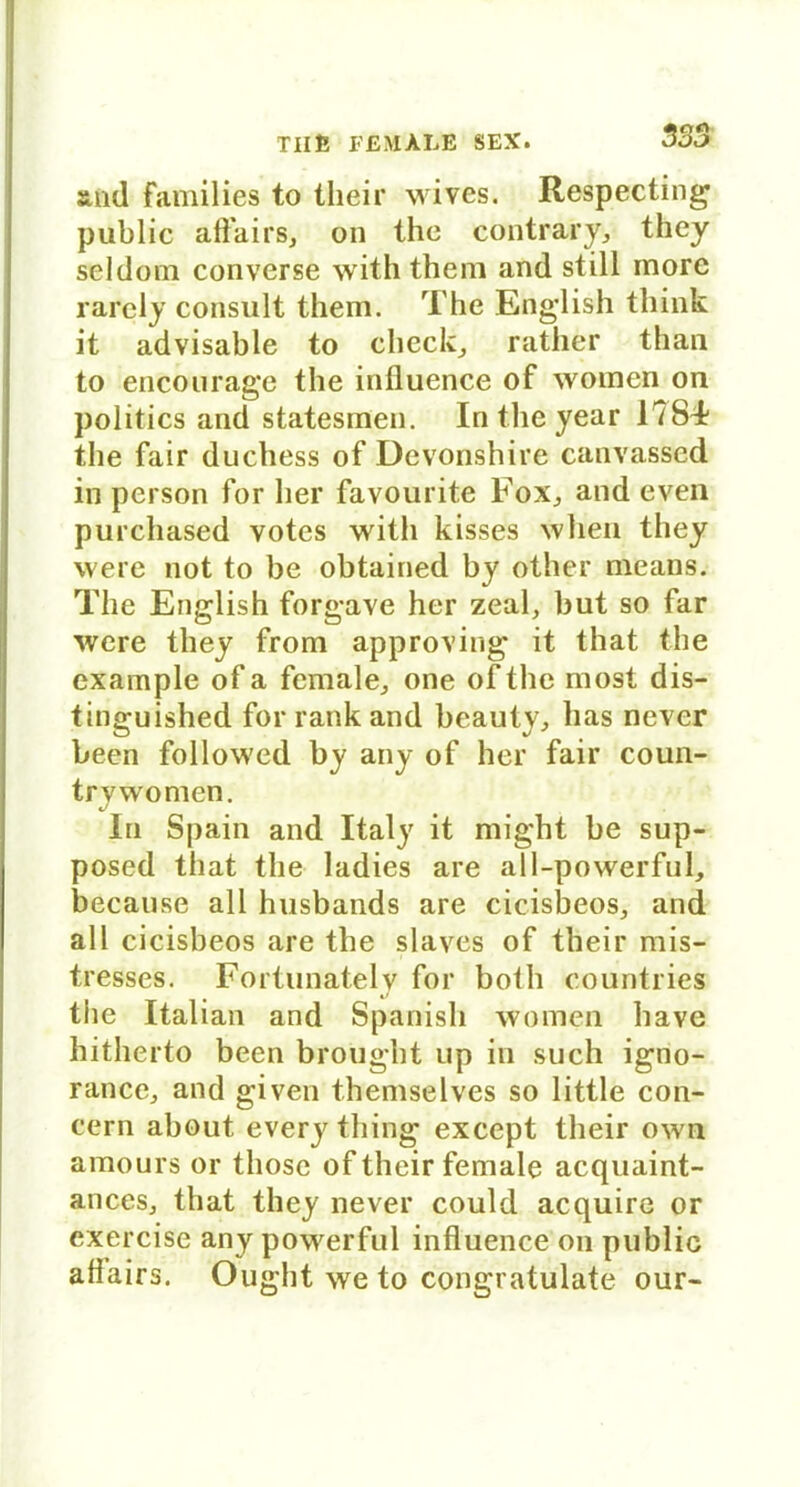 and families to their wives. Respecting public affairs, on thc contrary> they sei dom converse withthem and still morc rarely consult them. The English think it advisable to checke rather than to encourage the influence of women on politics and statesmen. In the year 1784? the fair duchess of Devonshire canvassed in person for her favourite Fox^ and even purchased votes witli kisses when they were not to be obtained by other means. The English forgave her zeal, but so far were they from approving it that the example of a female., one ofthe most dis- tinguished for rank and beauty, has never been followed by any of her fair coun- trywomen. In S|)ain and Italy it might be sup- posed that the ladies are all-powerful, because all husbands are cicisbeos, and all cicisbeos are the slaves of their mis- tresses. Fortunately for both countries the Italian and Spanish women have hitherto been brought up in such igno- rance, and given themselves so little con- cern about every thing except their own amours or those of their female acquaint- anceSj that they never could acquire or exercise any powerful influence on public aflairs. Ought we to congratülate our-