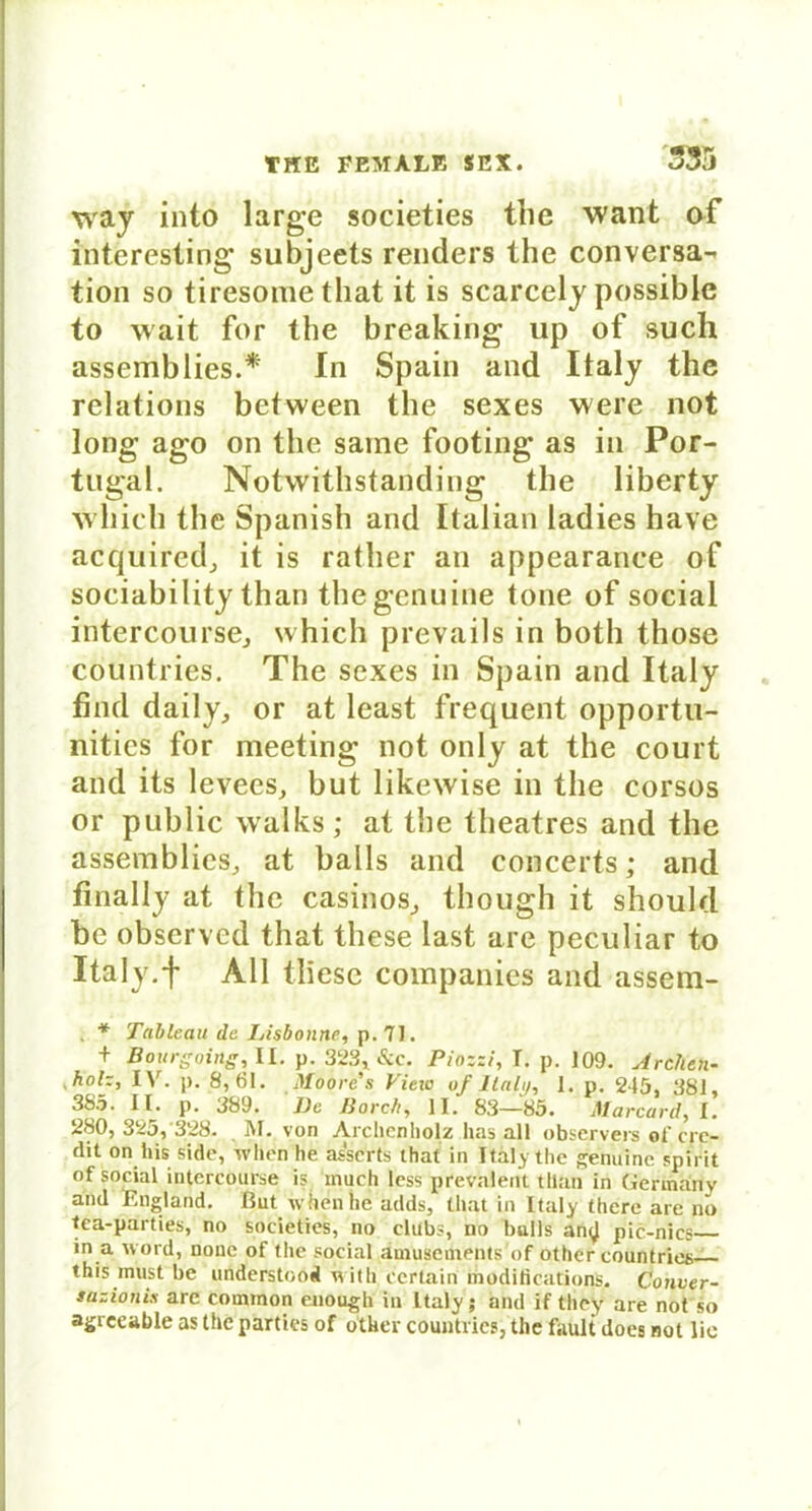 way into large societies tlie want of iüteresting subjeets renders the conversa-^ tion so tiresonie that it is scarcely possible to wait for the breaking up of such assemblies.* In Spain and Italy the relations between the sexes were not long ago on the saine footing as in Por- tugal. Notwithstanding the liberty wliicli the Spanish and Italian ladies have acquired, it is rather an appearance of sociability than the genuine tone of social intercourse, which prevails in both those countries. The sexes in Spain and Italy find daily, or at least frequent opportu- nities for meeting not only at the court and its levees, but likewise in the corsos or public walks; at the theatres and the assemblies, at balls and concerts; and finally at the casinos, though it should be observed that these last are peculiar to Italy.f All tliese Companies and assem- . * Tableau de Lisbonne, p. 71. + Bourgoing, II. p. 323x&ic. Piozzi, T. p. 109. Archen- - holz, IV. p. 8,61. Moore's View uf Ilaly, 1. p. 245, 381, 385. II. p. 389. De Barch, II. 83—85. Marcard, I. 280, 325,'328. M. von Archen holz has all observers of cre- dit on bis side, when he asserts that in Italy the genuine spirit of social intercourse is mach less pfevalent tllan in Gerinanv and England, ßut when he adds, that in Italy there are no tca-parties, no societies, no clubs, no bulls an<J pic-nics in a word, nonc of the social ämusements'of other countries this inust be understood with ccrlain moditications. Conver- sazionix are coinmon enough' in Italy; and if tliey are not so agrceable as the parties of other countrics, the fault does not lie