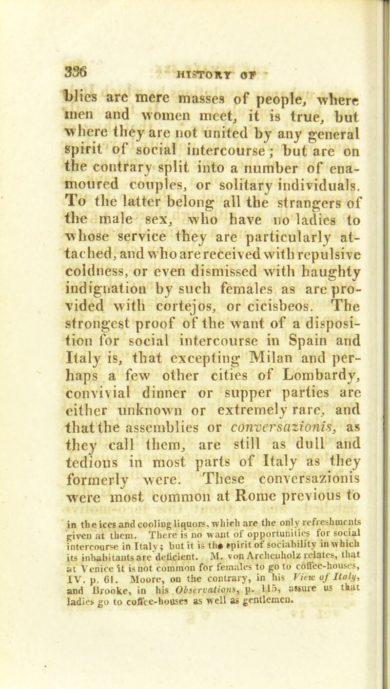 blies are mere masses of people, where inen and women meet, it is true, but where they are not United by any general spirit of social intercourse; but are on the contrary split into a number of ena- moured couples, or solitary individuals. To the latter belong all the strangers of the male sex, who have no ladies to whose Service they are particularly at- tached, and who arereceived with repulsive coldness, or even dismissed with haughty indignation by such fernales as are pro- vided with cortejos, or cicisbeos. The strongest proof of the want of a disposi- tion for social intercourse in Spain and Italy is, that excepting Milan and per- haps a few other cities of Lombardy, convivial dinner or supper parties are either unknown or extremely rare, and that the assemblies or eonversazionis, as they call them, are still as duil and tedious in most parts of Italy as they formerly were. These eonversazionis were most common at Rome previous to in the ices and coolingliquors, wltieh are the only refreshments given at them. There is no w aut of opportunitics for social intercourse in Italy; butit is th# spirit of sociahility inTvhich its inhabitants are deficient. M. von Archenholz relatcs, that at Venice U isnot common for females to go to cöflee-houses, IV. p. 61. Moore, on the contrary, in bis View of Italy, and Brooke, in his Observalions, p. 115, assure us that ladies go to cofTcc-houses as well as gentlemcn.