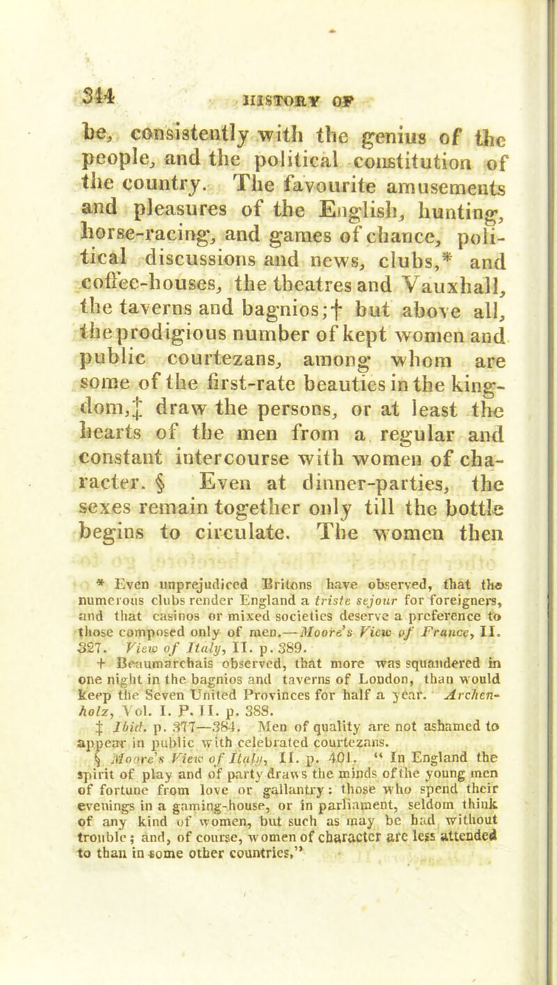 he, consistently with the genius of the people, and the political Constitution of the country. The favourite amusements and pleasures of the English, hunting, liorse-racing, and games of chance, poli- tical discussions and news, clubs,* and coflee-houses, the tbcatres and Vauxhal-1, the taverns and bagniosjf but above all, theprodigious nuinber of kept women and public courtezans, among whom are so me of the first-rate beauties in the king- dom,J draw the persons, or at least the hearts of the men from a regulär and constant intercourse with women of cha- racter. § Even at dinner-parties, the sexes remain together only tili the bottle begins to circulate. The women then * Even unprejudiced Britons have observed, that the numerous clubs render England a triste sejour for foreigners, and tliat casinos or mixed societics deserve a preference to those composed only of men.—Moore’s View of France, II. ■327. View of Italy, II. p. 389. + Beaumarchais observed, that more was squaudered in one night in the bagnios and taverns of London, than would keep the Seven United Provinces for half a year. Archen- holz, Vol. I. P. II. p. 388. t Iliid. p. 377—384. Men of quality are not ashamed to appear in public with celebrated courtczans. S) Moore's View of italy, II. p. 401. “ In England the spirit of play and of party draws the minds of the young men of fortune from love or gallantry: those who spend their evenings in a gaming-house, or in parliament, seldom think of any kind of women, but such as may be had without trouble; and, of course, women of charactcr are less attended to than in*ome other countries,”