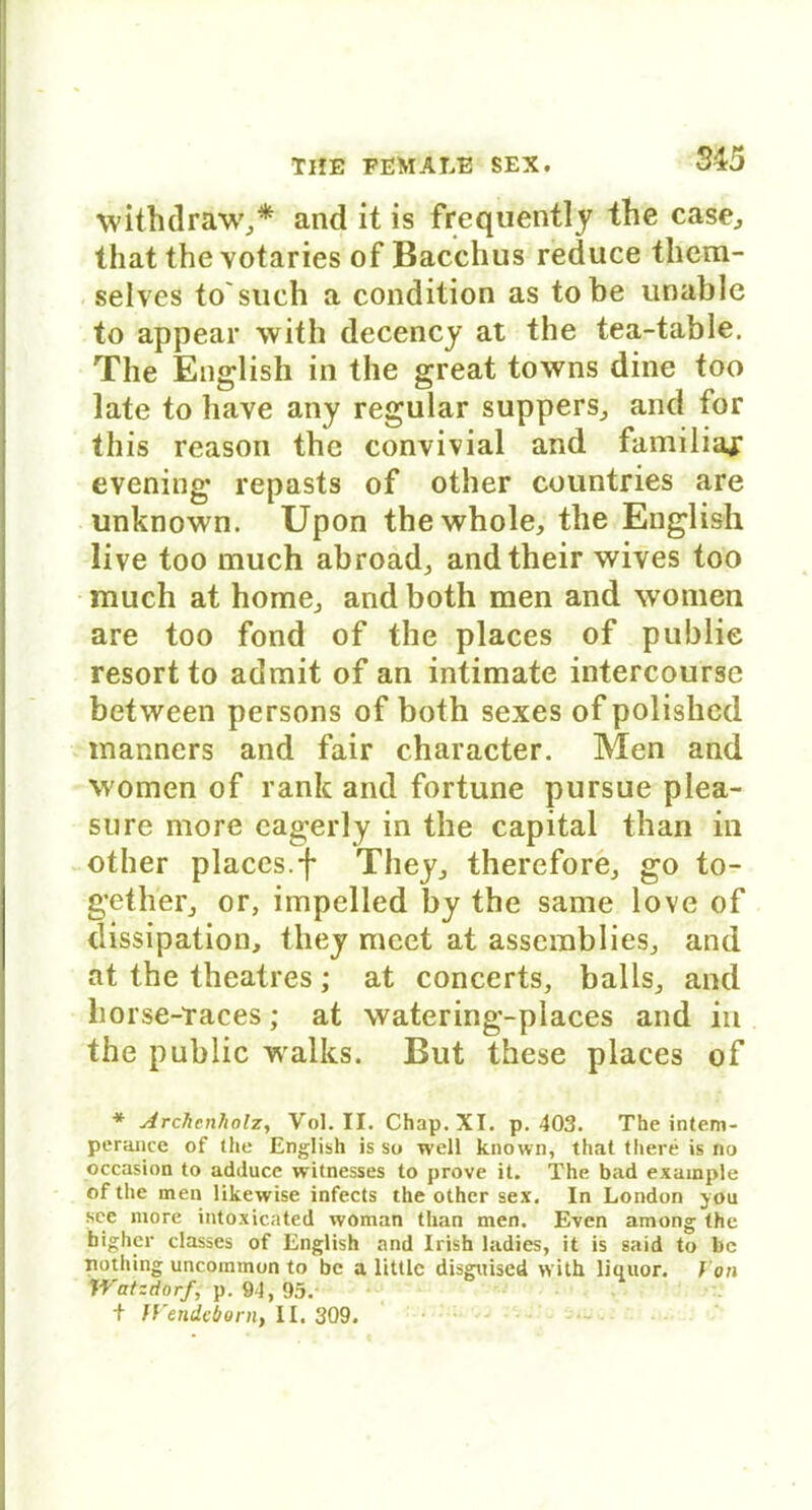 withdraw,* and it is frequently the case, that the votaries of Bacchus reduce them- selves to'such a condition as tobe unable to appear with decency at the tea-table. The English in the great towns dine too late to have any regulär suppers, and for this reason the convivial and familiaj; evening repasts of other countries are unknown. Upon thewhole, the English live too much abroad, andtheir wives too mucli at hörne, and both men and women are too fond of the places of publie resort to admit of an intimate intercourse between persons of both sexes ofpolished manners and fair character. Men and women of rank and fortune pursue plea- sure more cagerly in the Capital than in other places.f They, therefore, go to- gether, or, impelled by the same love of dissipation, tliey meet at assemblies, and at the theatres; at concerts, balls, and horse-Taces; at watering-places and in the public walks. But these places of * Archcnholz, Vol. II. Chap.XI. p. 403. The intem- perance of the English is so well known, that there is no occasion to adduce witnesses to prove it. The bad example of the men likewise infects the other sex. In London you sec more intoxicated woman than men. Even among the bigher classes of English and Irish ladies, it is said to bc nothing uncoinmon to bc a littlc disguised with liquor. J on Watzdorfp. 94, 95. t Wendeborn, II. 309.